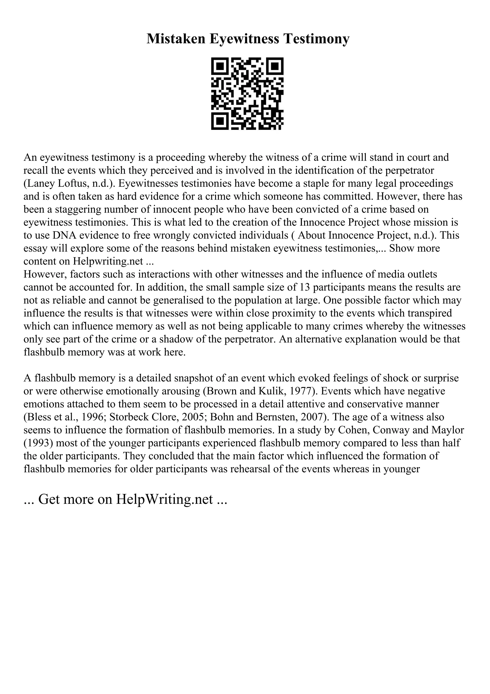 Mistaken Eyewitness Testimony
An eyewitness testimony is a proceeding whereby the witness of a crime will stand in court and
recall the events which they perceived and is involved in the identification of the perpetrator
(Laney Loftus, n.d.). Eyewitnesses testimonies have become a staple for many legal proceedings
and is often taken as hard evidence for a crime which someone has committed. However, there has
been a staggering number of innocent people who have been convicted of a crime based on
eyewitness testimonies. This is what led to the creation of the Innocence Project whose mission is
to use DNA evidence to free wrongly convicted individuals ( About Innocence Project, n.d.). This
essay will explore some of the reasons behind mistaken eyewitness testimonies,... Show more
content on Helpwriting.net ...
However, factors such as interactions with other witnesses and the influence of media outlets
cannot be accounted for. In addition, the small sample size of 13 participants means the results are
not as reliable and cannot be generalised to the population at large. One possible factor which may
influence the results is that witnesses were within close proximity to the events which transpired
which can influence memory as well as not being applicable to many crimes whereby the witnesses
only see part of the crime or a shadow of the perpetrator. An alternative explanation would be that
flashbulb memory was at work here.
A flashbulb memory is a detailed snapshot of an event which evoked feelings of shock or surprise
or were otherwise emotionally arousing (Brown and Kulik, 1977). Events which have negative
emotions attached to them seem to be processed in a detail attentive and conservative manner
(Bless et al., 1996; Storbeck Clore, 2005; Bohn and Bernsten, 2007). The age of a witness also
seems to influence the formation of flashbulb memories. In a study by Cohen, Conway and Maylor
(1993) most of the younger participants experienced flashbulb memory compared to less than half
the older participants. They concluded that the main factor which influenced the formation of
flashbulb memories for older participants was rehearsal of the events whereas in younger
... Get more on HelpWriting.net ...
 