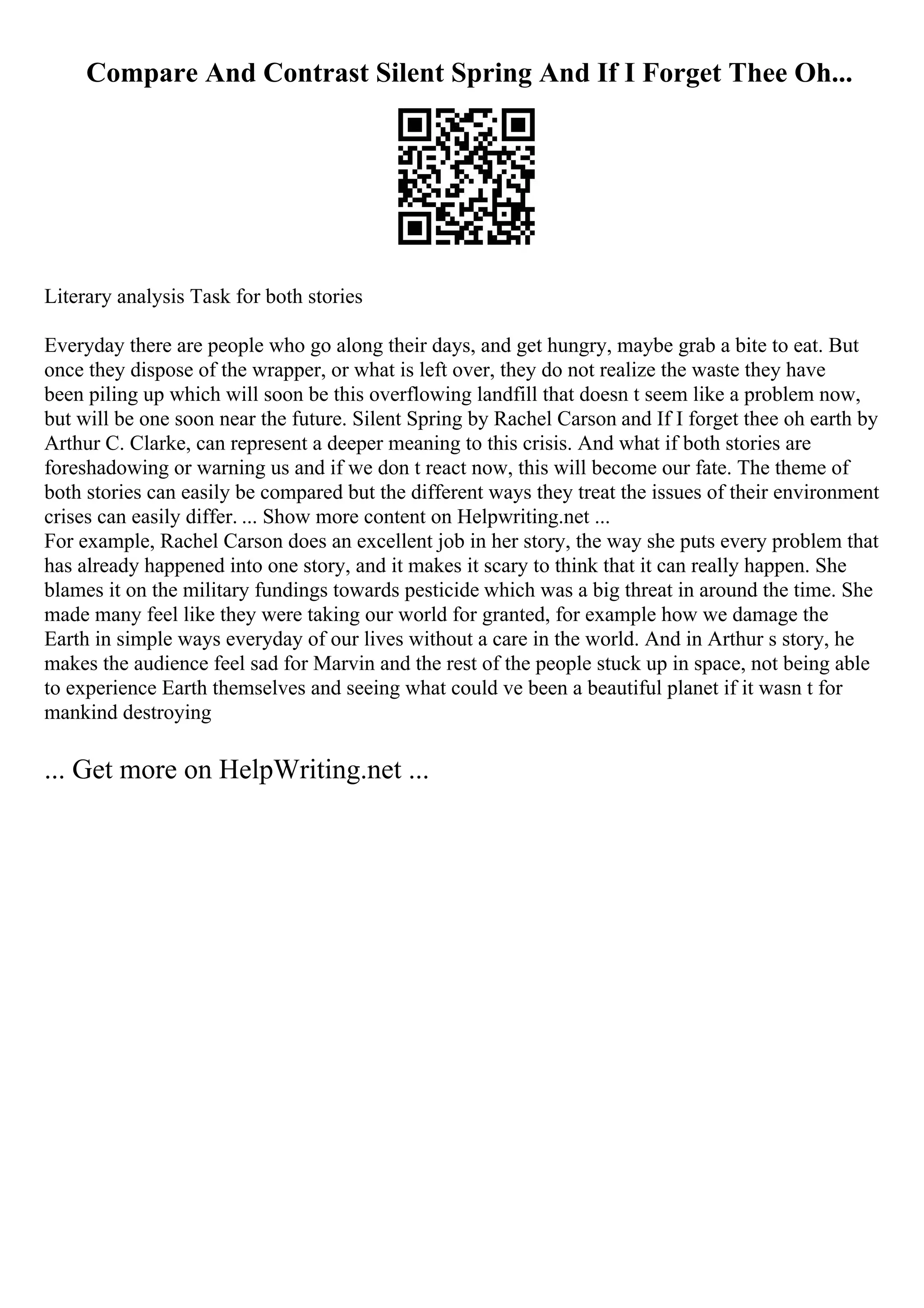 Compare And Contrast Silent Spring And If I Forget Thee Oh...
Literary analysis Task for both stories
Everyday there are people who go along their days, and get hungry, maybe grab a bite to eat. But
once they dispose of the wrapper, or what is left over, they do not realize the waste they have
been piling up which will soon be this overflowing landfill that doesn t seem like a problem now,
but will be one soon near the future. Silent Spring by Rachel Carson and If I forget thee oh earth by
Arthur C. Clarke, can represent a deeper meaning to this crisis. And what if both stories are
foreshadowing or warning us and if we don t react now, this will become our fate. The theme of
both stories can easily be compared but the different ways they treat the issues of their environment
crises can easily differ. ... Show more content on Helpwriting.net ...
For example, Rachel Carson does an excellent job in her story, the way she puts every problem that
has already happened into one story, and it makes it scary to think that it can really happen. She
blames it on the military fundings towards pesticide which was a big threat in around the time. She
made many feel like they were taking our world for granted, for example how we damage the
Earth in simple ways everyday of our lives without a care in the world. And in Arthur s story, he
makes the audience feel sad for Marvin and the rest of the people stuck up in space, not being able
to experience Earth themselves and seeing what could ve been a beautiful planet if it wasn t for
mankind destroying
... Get more on HelpWriting.net ...
 