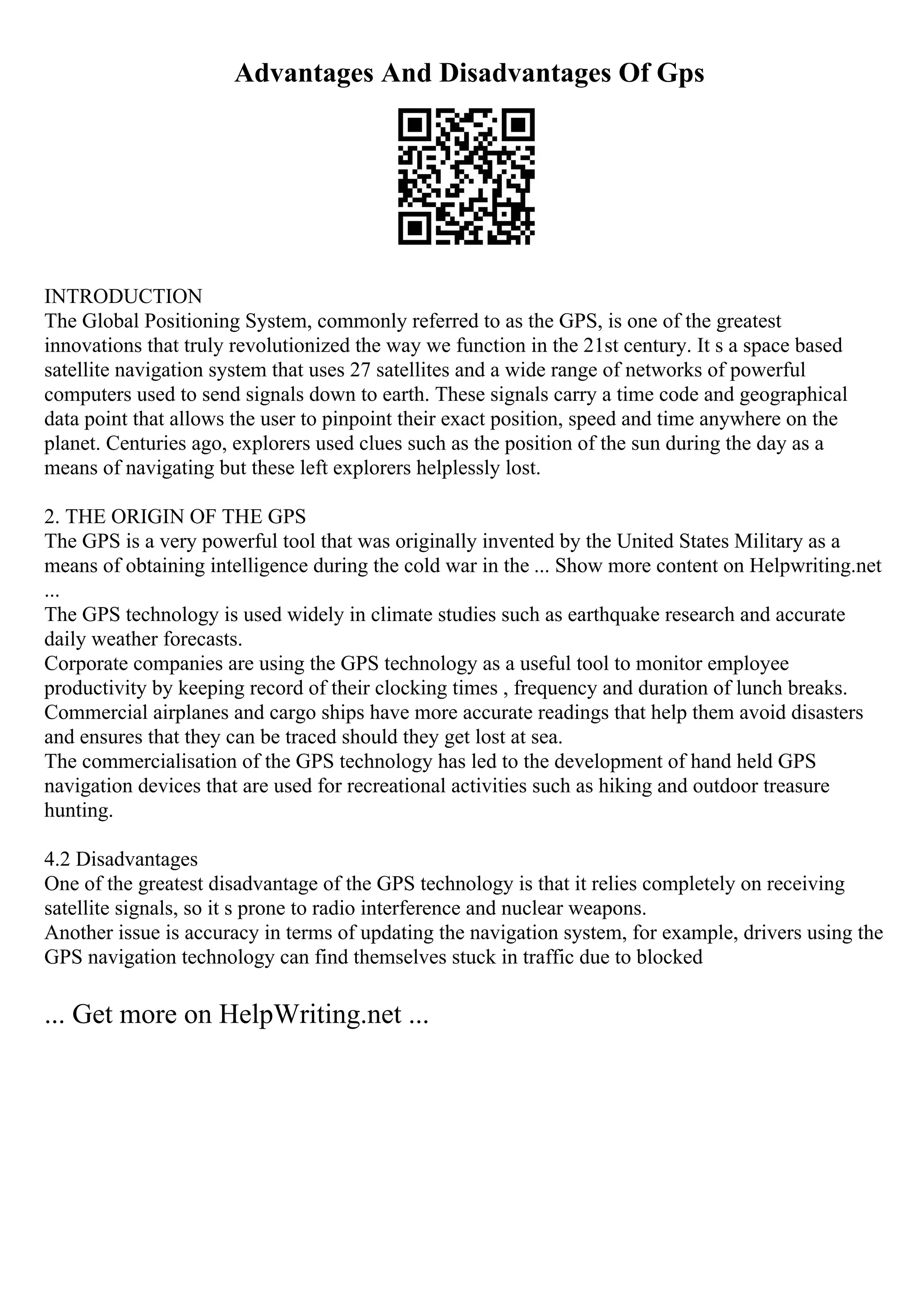 Advantages And Disadvantages Of Gps
INTRODUCTION
The Global Positioning System, commonly referred to as the GPS, is one of the greatest
innovations that truly revolutionized the way we function in the 21st century. It s a space based
satellite navigation system that uses 27 satellites and a wide range of networks of powerful
computers used to send signals down to earth. These signals carry a time code and geographical
data point that allows the user to pinpoint their exact position, speed and time anywhere on the
planet. Centuries ago, explorers used clues such as the position of the sun during the day as a
means of navigating but these left explorers helplessly lost.
2. THE ORIGIN OF THE GPS
The GPS is a very powerful tool that was originally invented by the United States Military as a
means of obtaining intelligence during the cold war in the ... Show more content on Helpwriting.net
...
The GPS technology is used widely in climate studies such as earthquake research and accurate
daily weather forecasts.
Corporate companies are using the GPS technology as a useful tool to monitor employee
productivity by keeping record of their clocking times , frequency and duration of lunch breaks.
Commercial airplanes and cargo ships have more accurate readings that help them avoid disasters
and ensures that they can be traced should they get lost at sea.
The commercialisation of the GPS technology has led to the development of hand held GPS
navigation devices that are used for recreational activities such as hiking and outdoor treasure
hunting.
4.2 Disadvantages
One of the greatest disadvantage of the GPS technology is that it relies completely on receiving
satellite signals, so it s prone to radio interference and nuclear weapons.
Another issue is accuracy in terms of updating the navigation system, for example, drivers using the
GPS navigation technology can find themselves stuck in traffic due to blocked
... Get more on HelpWriting.net ...
 