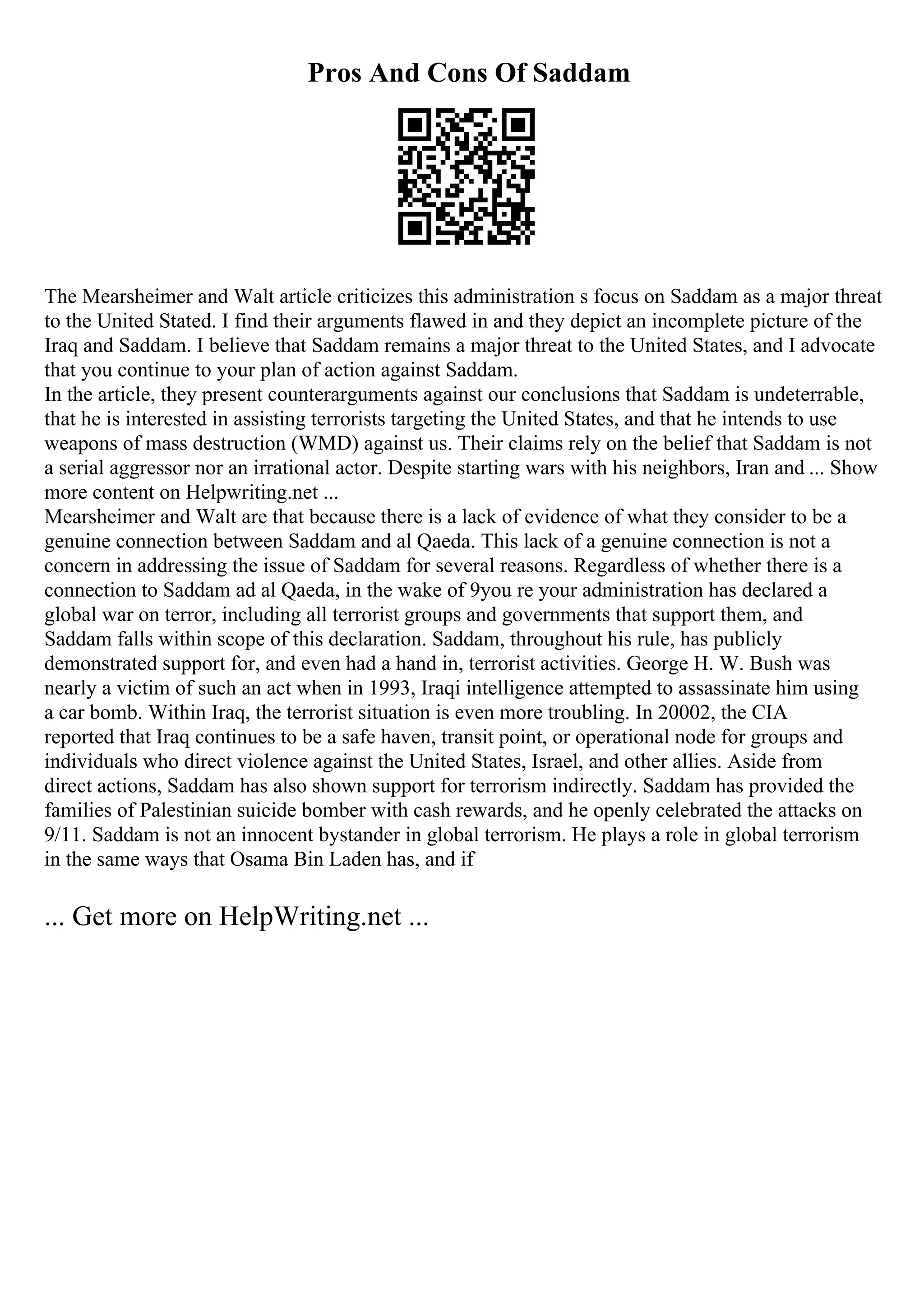 Pros And Cons Of Saddam
The Mearsheimer and Walt article criticizes this administration s focus on Saddam as a major threat
to the United Stated. I find their arguments flawed in and they depict an incomplete picture of the
Iraq and Saddam. I believe that Saddam remains a major threat to the United States, and I advocate
that you continue to your plan of action against Saddam.
In the article, they present counterarguments against our conclusions that Saddam is undeterrable,
that he is interested in assisting terrorists targeting the United States, and that he intends to use
weapons of mass destruction (WMD) against us. Their claims rely on the belief that Saddam is not
a serial aggressor nor an irrational actor. Despite starting wars with his neighbors, Iran and ... Show
more content on Helpwriting.net ...
Mearsheimer and Walt are that because there is a lack of evidence of what they consider to be a
genuine connection between Saddam and al Qaeda. This lack of a genuine connection is not a
concern in addressing the issue of Saddam for several reasons. Regardless of whether there is a
connection to Saddam ad al Qaeda, in the wake of 9you re your administration has declared a
global war on terror, including all terrorist groups and governments that support them, and
Saddam falls within scope of this declaration. Saddam, throughout his rule, has publicly
demonstrated support for, and even had a hand in, terrorist activities. George H. W. Bush was
nearly a victim of such an act when in 1993, Iraqi intelligence attempted to assassinate him using
a car bomb. Within Iraq, the terrorist situation is even more troubling. In 20002, the CIA
reported that Iraq continues to be a safe haven, transit point, or operational node for groups and
individuals who direct violence against the United States, Israel, and other allies. Aside from
direct actions, Saddam has also shown support for terrorism indirectly. Saddam has provided the
families of Palestinian suicide bomber with cash rewards, and he openly celebrated the attacks on
9/11. Saddam is not an innocent bystander in global terrorism. He plays a role in global terrorism
in the same ways that Osama Bin Laden has, and if
... Get more on HelpWriting.net ...
 