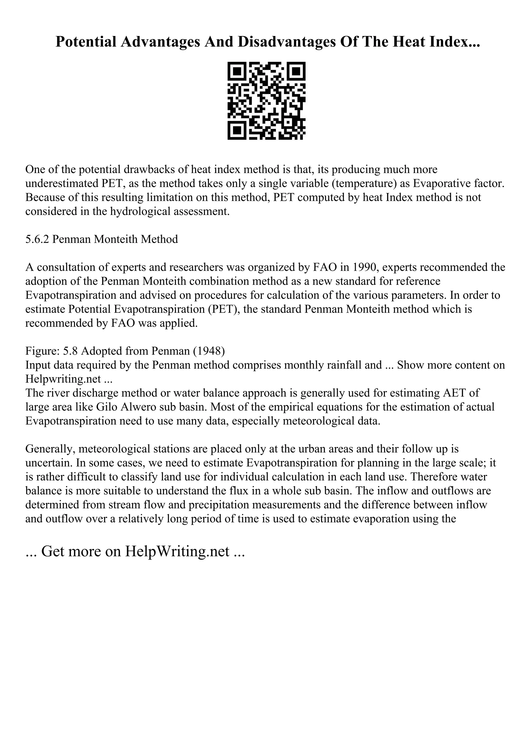 Potential Advantages And Disadvantages Of The Heat Index...
One of the potential drawbacks of heat index method is that, its producing much more
underestimated PET, as the method takes only a single variable (temperature) as Evaporative factor.
Because of this resulting limitation on this method, PET computed by heat Index method is not
considered in the hydrological assessment.
5.6.2 Penman Monteith Method
A consultation of experts and researchers was organized by FAO in 1990, experts recommended the
adoption of the Penman Monteith combination method as a new standard for reference
Evapotranspiration and advised on procedures for calculation of the various parameters. In order to
estimate Potential Evapotranspiration (PET), the standard Penman Monteith method which is
recommended by FAO was applied.
Figure: 5.8 Adopted from Penman (1948)
Input data required by the Penman method comprises monthly rainfall and ... Show more content on
Helpwriting.net ...
The river discharge method or water balance approach is generally used for estimating AET of
large area like Gilo Alwero sub basin. Most of the empirical equations for the estimation of actual
Evapotranspiration need to use many data, especially meteorological data.
Generally, meteorological stations are placed only at the urban areas and their follow up is
uncertain. In some cases, we need to estimate Evapotranspiration for planning in the large scale; it
is rather difficult to classify land use for individual calculation in each land use. Therefore water
balance is more suitable to understand the flux in a whole sub basin. The inflow and outflows are
determined from stream flow and precipitation measurements and the difference between inflow
and outflow over a relatively long period of time is used to estimate evaporation using the
... Get more on HelpWriting.net ...
 