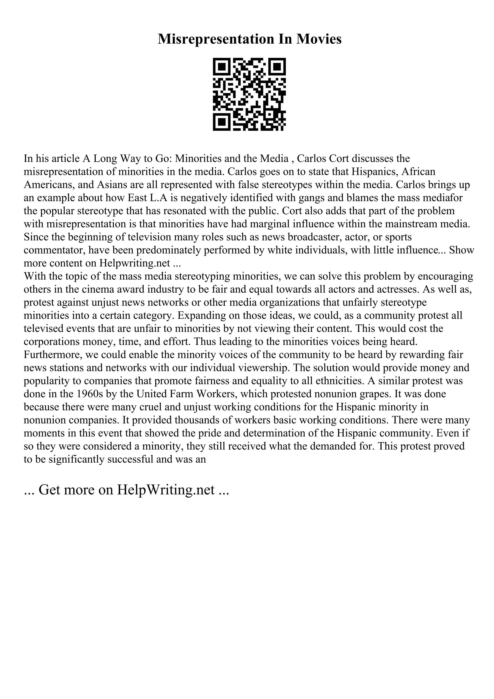 Misrepresentation In Movies
In his article A Long Way to Go: Minorities and the Media , Carlos Cort discusses the
misrepresentation of minorities in the media. Carlos goes on to state that Hispanics, African
Americans, and Asians are all represented with false stereotypes within the media. Carlos brings up
an example about how East L.A is negatively identified with gangs and blames the mass mediafor
the popular stereotype that has resonated with the public. Cort also adds that part of the problem
with misrepresentation is that minorities have had marginal influence within the mainstream media.
Since the beginning of television many roles such as news broadcaster, actor, or sports
commentator, have been predominately performed by white individuals, with little influence... Show
more content on Helpwriting.net ...
With the topic of the mass media stereotyping minorities, we can solve this problem by encouraging
others in the cinema award industry to be fair and equal towards all actors and actresses. As well as,
protest against unjust news networks or other media organizations that unfairly stereotype
minorities into a certain category. Expanding on those ideas, we could, as a community protest all
televised events that are unfair to minorities by not viewing their content. This would cost the
corporations money, time, and effort. Thus leading to the minorities voices being heard.
Furthermore, we could enable the minority voices of the community to be heard by rewarding fair
news stations and networks with our individual viewership. The solution would provide money and
popularity to companies that promote fairness and equality to all ethnicities. A similar protest was
done in the 1960s by the United Farm Workers, which protested nonunion grapes. It was done
because there were many cruel and unjust working conditions for the Hispanic minority in
nonunion companies. It provided thousands of workers basic working conditions. There were many
moments in this event that showed the pride and determination of the Hispanic community. Even if
so they were considered a minority, they still received what the demanded for. This protest proved
to be significantly successful and was an
... Get more on HelpWriting.net ...
 