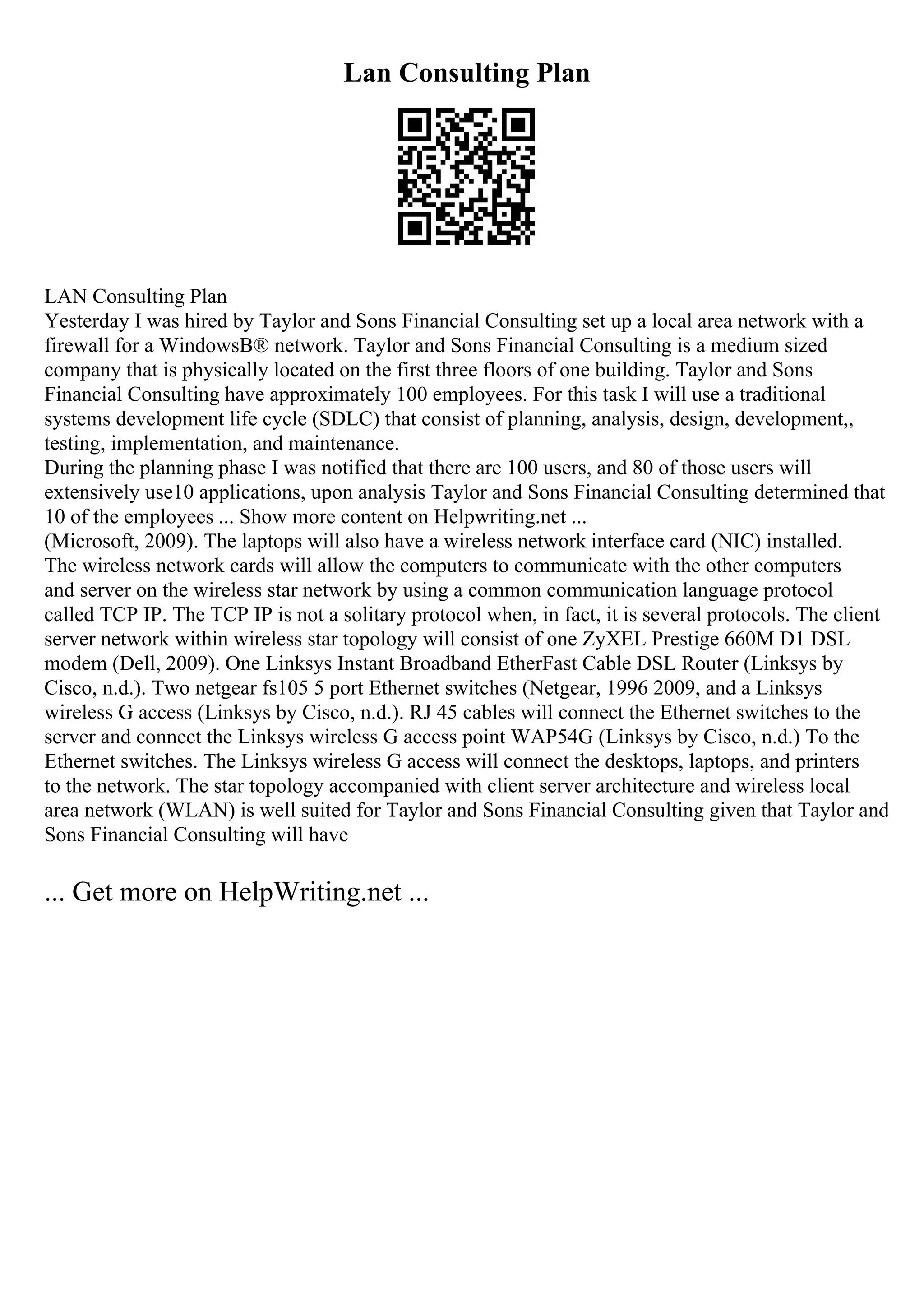 Lan Consulting Plan
LAN Consulting Plan
Yesterday I was hired by Taylor and Sons Financial Consulting set up a local area network with a
firewall for a WindowsВ® network. Taylor and Sons Financial Consulting is a medium sized
company that is physically located on the first three floors of one building. Taylor and Sons
Financial Consulting have approximately 100 employees. For this task I will use a traditional
systems development life cycle (SDLC) that consist of planning, analysis, design, development,,
testing, implementation, and maintenance.
During the planning phase I was notified that there are 100 users, and 80 of those users will
extensively use10 applications, upon analysis Taylor and Sons Financial Consulting determined that
10 of the employees ... Show more content on Helpwriting.net ...
(Microsoft, 2009). The laptops will also have a wireless network interface card (NIC) installed.
The wireless network cards will allow the computers to communicate with the other computers
and server on the wireless star network by using a common communication language protocol
called TCP IP. The TCP IP is not a solitary protocol when, in fact, it is several protocols. The client
server network within wireless star topology will consist of one ZyXEL Prestige 660M D1 DSL
modem (Dell, 2009). One Linksys Instant Broadband EtherFast Cable DSL Router (Linksys by
Cisco, n.d.). Two netgear fs105 5 port Ethernet switches (Netgear, 1996 2009, and a Linksys
wireless G access (Linksys by Cisco, n.d.). RJ 45 cables will connect the Ethernet switches to the
server and connect the Linksys wireless G access point WAP54G (Linksys by Cisco, n.d.) To the
Ethernet switches. The Linksys wireless G access will connect the desktops, laptops, and printers
to the network. The star topology accompanied with client server architecture and wireless local
area network (WLAN) is well suited for Taylor and Sons Financial Consulting given that Taylor and
Sons Financial Consulting will have
... Get more on HelpWriting.net ...
 