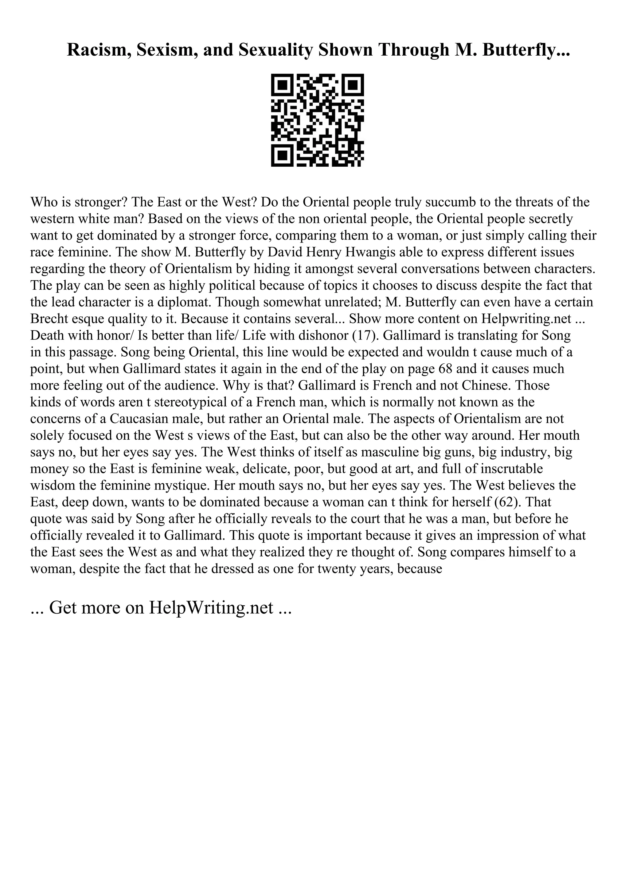 Racism, Sexism, and Sexuality Shown Through M. Butterfly...
Who is stronger? The East or the West? Do the Oriental people truly succumb to the threats of the
western white man? Based on the views of the non oriental people, the Oriental people secretly
want to get dominated by a stronger force, comparing them to a woman, or just simply calling their
race feminine. The show M. Butterfly by David Henry Hwangis able to express different issues
regarding the theory of Orientalism by hiding it amongst several conversations between characters.
The play can be seen as highly political because of topics it chooses to discuss despite the fact that
the lead character is a diplomat. Though somewhat unrelated; M. Butterfly can even have a certain
Brecht esque quality to it. Because it contains several... Show more content on Helpwriting.net ...
Death with honor/ Is better than life/ Life with dishonor (17). Gallimard is translating for Song
in this passage. Song being Oriental, this line would be expected and wouldn t cause much of a
point, but when Gallimard states it again in the end of the play on page 68 and it causes much
more feeling out of the audience. Why is that? Gallimard is French and not Chinese. Those
kinds of words aren t stereotypical of a French man, which is normally not known as the
concerns of a Caucasian male, but rather an Oriental male. The aspects of Orientalism are not
solely focused on the West s views of the East, but can also be the other way around. Her mouth
says no, but her eyes say yes. The West thinks of itself as masculine big guns, big industry, big
money so the East is feminine weak, delicate, poor, but good at art, and full of inscrutable
wisdom the feminine mystique. Her mouth says no, but her eyes say yes. The West believes the
East, deep down, wants to be dominated because a woman can t think for herself (62). That
quote was said by Song after he officially reveals to the court that he was a man, but before he
officially revealed it to Gallimard. This quote is important because it gives an impression of what
the East sees the West as and what they realized they re thought of. Song compares himself to a
woman, despite the fact that he dressed as one for twenty years, because
... Get more on HelpWriting.net ...
 