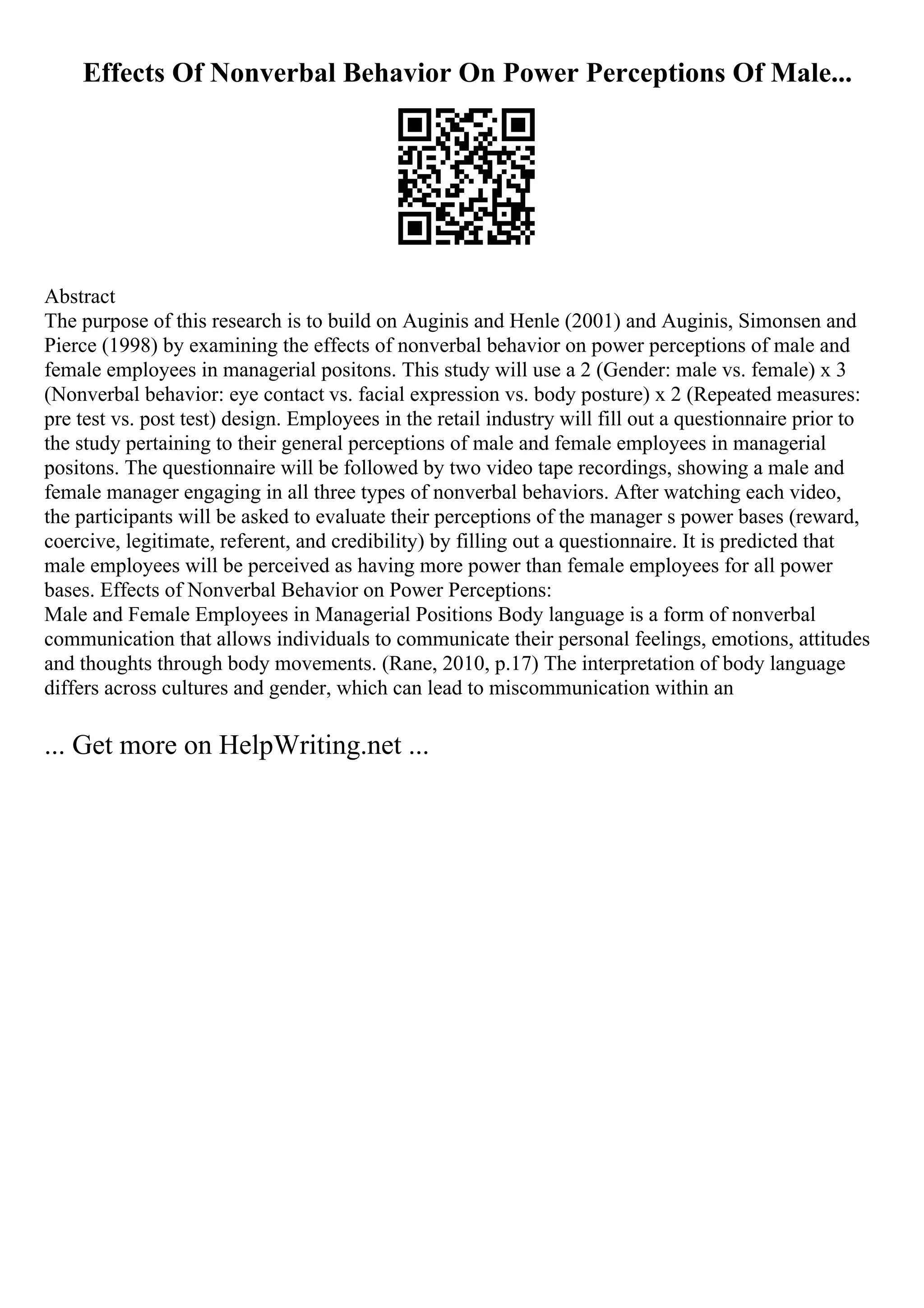 Effects Of Nonverbal Behavior On Power Perceptions Of Male...
Abstract
The purpose of this research is to build on Auginis and Henle (2001) and Auginis, Simonsen and
Pierce (1998) by examining the effects of nonverbal behavior on power perceptions of male and
female employees in managerial positons. This study will use a 2 (Gender: male vs. female) x 3
(Nonverbal behavior: eye contact vs. facial expression vs. body posture) x 2 (Repeated measures:
pre test vs. post test) design. Employees in the retail industry will fill out a questionnaire prior to
the study pertaining to their general perceptions of male and female employees in managerial
positons. The questionnaire will be followed by two video tape recordings, showing a male and
female manager engaging in all three types of nonverbal behaviors. After watching each video,
the participants will be asked to evaluate their perceptions of the manager s power bases (reward,
coercive, legitimate, referent, and credibility) by filling out a questionnaire. It is predicted that
male employees will be perceived as having more power than female employees for all power
bases. Effects of Nonverbal Behavior on Power Perceptions:
Male and Female Employees in Managerial Positions Body language is a form of nonverbal
communication that allows individuals to communicate their personal feelings, emotions, attitudes
and thoughts through body movements. (Rane, 2010, p.17) The interpretation of body language
differs across cultures and gender, which can lead to miscommunication within an
... Get more on HelpWriting.net ...
 