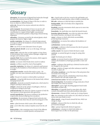 248  IGCSE Biology
absorption  the movement of digested food molecules through 
the wall of the intestine into the blood or lymph
accommodation  the change of shape of the lens, in order to 
focus on objects at diff erent distances
active site  the part of an enzyme molecule into which its 
substrate fi ts
active transport  the movement of ions in or out of a cell 
through the cell membrane, from a region of their lower 
concentration to a region of their higher concentration 
against a concentration gradient, using energy released during 
respiration
adrenaline  a hormone secreted by the adrenal glands, which 
prepares the body for ‘fl ight or fi ght’
aerobic respiration  the release of a relatively large amount 
of energy in cells by the breakdown of food substances in the 
presence of oxygen
allele  any of two or more alternative forms of a gene
alveolus (plural: alveoli)  an air sac in the lungs, where gas 
exchange occurs
amino acids  molecules that can link together in long chains 
to form proteins; they contain carbon, hydrogen, oxygen and 
nitrogen, and sometimes sulfur
amniotic fluid  fl uid secreted by the amnion, which supports 
and protects a developing fetus
amylase  an enzyme which breaks down starch to maltose
anaemia  an illness caused by a lack of haemoglobin
anaerobic respiration  the release of a relatively small amount 
of energy by the breakdown of food substances in the absence 
of oxygen
antagonistic muscles  muscles that work as a pair – for 
example, one may cause extension and the other fl exing of a 
joint
anther  the part of a stamen in which pollen is produced
antibiotic  a drug that kills bacteria in the human body, without 
damaging human cells
antibodies  chemicals secreted by lymphocytes, which attach to 
antigens and help to destroy them
antigens  chemicals on the surfaces of pathogens, which are 
recognised as foreign by the body
artificial selection  the choice by a farmer or grower of only the 
‘best’ parents to breed, generation aft er generation
asexual reproduction  the process resulting in the production 
of genetically identical off spring from one parent
assimilation  the movement of digested food molecules into 
the cells of the body where they are used, becoming part of the 
cells
auxin  a plant hormone which causes cells to elongate
axon  a nerve fi bre that conducts impulses away from the cell 
body
balanced diet  a diet containing some of each of the diff erent 
types of nutrients, in a suitable quantity and proportions
bile  a liquid made in the liver, stored in the gall bladder and 
emptied into the small intestine, where it helps to emulsify fats
bile salts  substances in bile that help to emulsify fats
biodegradable  able to be broken down (digested) by 
microorganisms 
breathing  muscular movements which cause air to move into 
and out of the lungs
bronchioles  the small tubes into which the bronchi branch
bronchus (plural: bronchi)  one of the two tubes into which 
the trachea branches, carrying air into each lung
cancer  a disease in which cells divide uncontrollably, 
producing lumps (tumours)
carbohydrase  an enzyme that catalyses the breakdown of 
carbohydrates
carbohydrates  starches and sugars
carcinogen  a substance which increases the risk of a person’s 
body developing cancer
cardiac muscle  the muscle of which the heart is made
carnivore  an animal that gets its energy by eating other 
animals
carpel  the female part of a fl ower
catalase  an enzyme found in almost all living tissues, which 
catalyses the breakdown of hydrogen peroxide to water and 
oxygen
catalyst  a substance that speeds up a chemical reaction and is 
not changed by the reaction
cell sap  a solution of sugars and other substances inside the 
vacuole of a plant cell
cell surface membrane  a very thin layer of fat and protein that 
surrounds every living cell
cellulose  a polysaccharide carbohydrate which forms fi bres 
and is found in the cell walls of plant cells
central nervous system  the brain and spinal cord
chemical digestion  the breakdown of large molecules of food 
into smaller ones, done by enzymes
chlorophyll  a green, light-absorbing pigment found inside 
chloroplasts in plant cells
chloroplast  an organelle found in some plant cells, which 
contains chlorophyll and where photosynthesis takes place
chromosome  a thread of DNA, made up of a string of genes
cilia  tiny extensions on the surface of a cell, which can wave in 
unison and cause fl uids to move
ciliary muscle  a ring of muscle around the lens, which can 
change its shape
cirrhosis  a disease of the liver in which the cells are 
permanently damaged
clone  a group of genetically identical organisms
codominance  a situation in which both alleles in a 
heterozygote have an eff ect on the phenotype
Glossary
© Cambridge University Press 2010
 