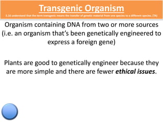 Transgenic Organism 
5.16 understand that the term transgenic means the transfer of genetic material from one species to a different species. (TA) 
Organism containing DNA from two or more sources 
(i.e. an organism that’s been genetically engineered to 
express a foreign gene) 
Plants are good to genetically engineer because they 
are more simple and there are fewer ethical issues. 
 