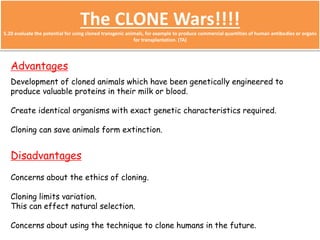 The CLONE Wars!!!! 
5.20 evaluate the potential for using cloned transgenic animals, for example to produce commercial quantities of human antibodies or organs 
for transplantation. (TA) 
Advantages 
Development of cloned animals which have been genetically engineered to 
produce valuable proteins in their milk or blood. 
Create identical organisms with exact genetic characteristics required. 
Cloning can save animals form extinction. 
Disadvantages 
Concerns about the ethics of cloning. 
Cloning limits variation. 
This can effect natural selection. 
Concerns about using the technique to clone humans in the future. 
 