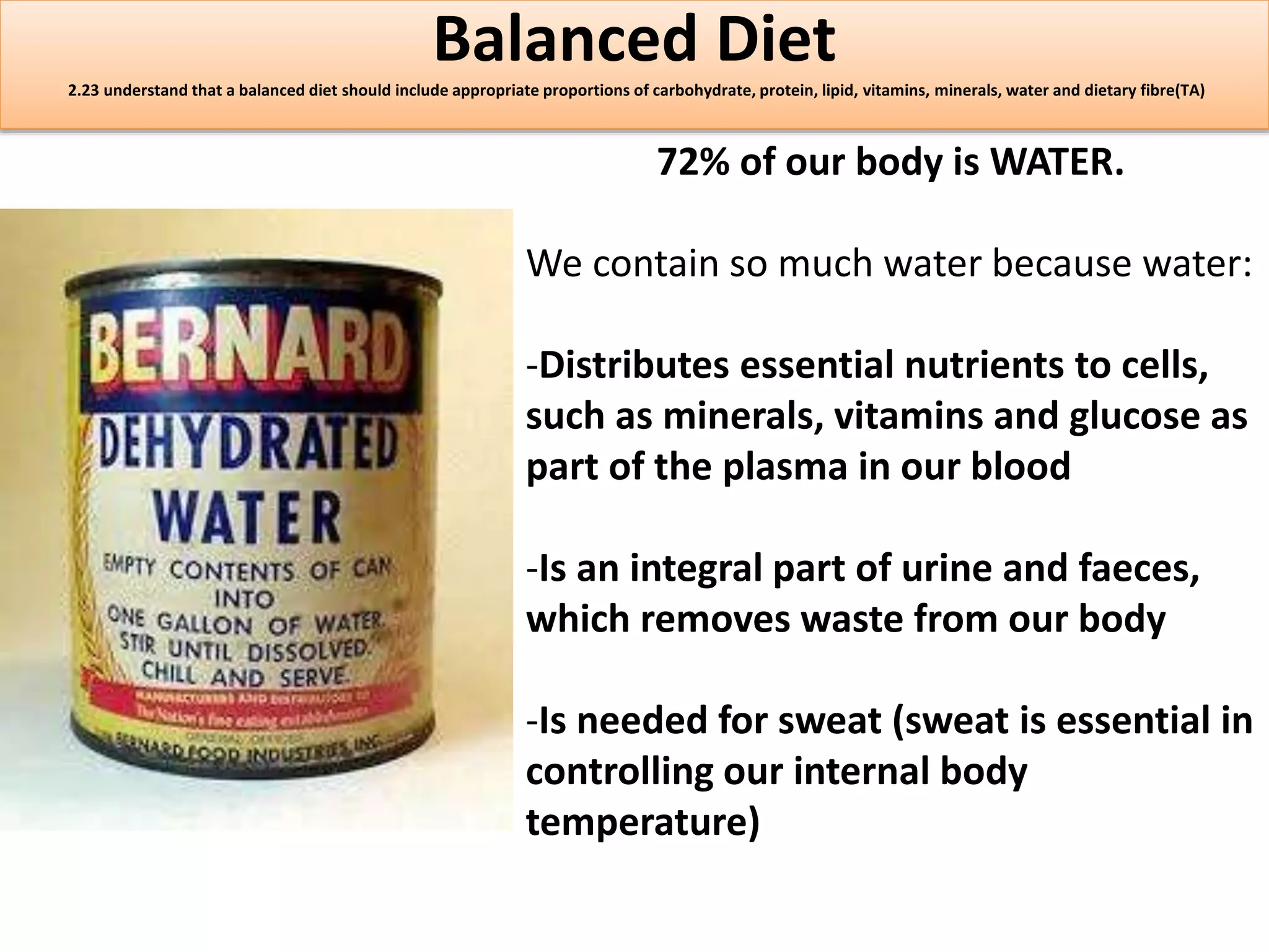 Balanced Diet 
2.23 understand that a balanced diet should include appropriate proportions of carbohydrate, protein, lipid, vitamins, minerals, water and dietary fibre(TA) 
72% of our body is WATER. 
We contain so much water because water: 
-Distributes essential nutrients to cells, 
such as minerals, vitamins and glucose as 
part of the plasma in our blood 
-Is an integral part of urine and faeces, 
which removes waste from our body 
-Is needed for sweat (sweat is essential in 
controlling our internal body 
temperature) 
 