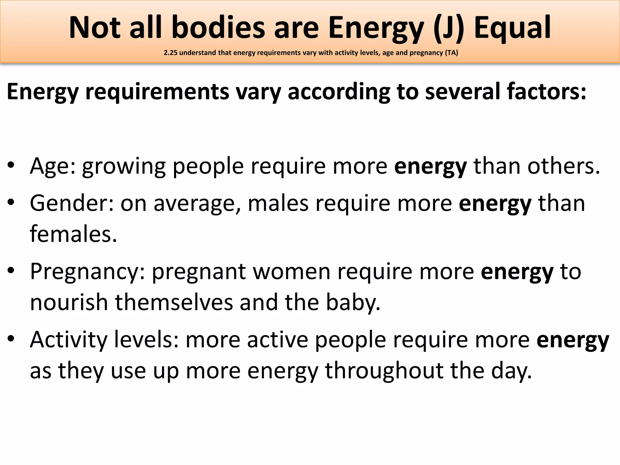 Not all bodies are Energy (J) Equal 
2.25 understand that energy requirements vary with activity levels, age and pregnancy (TA) 
Energy requirements vary according to several factors: 
• Age: growing people require more energy than others. 
• Gender: on average, males require more energy than 
females. 
• Pregnancy: pregnant women require more energy to 
nourish themselves and the baby. 
• Activity levels: more active people require more energy 
as they use up more energy throughout the day. 
 