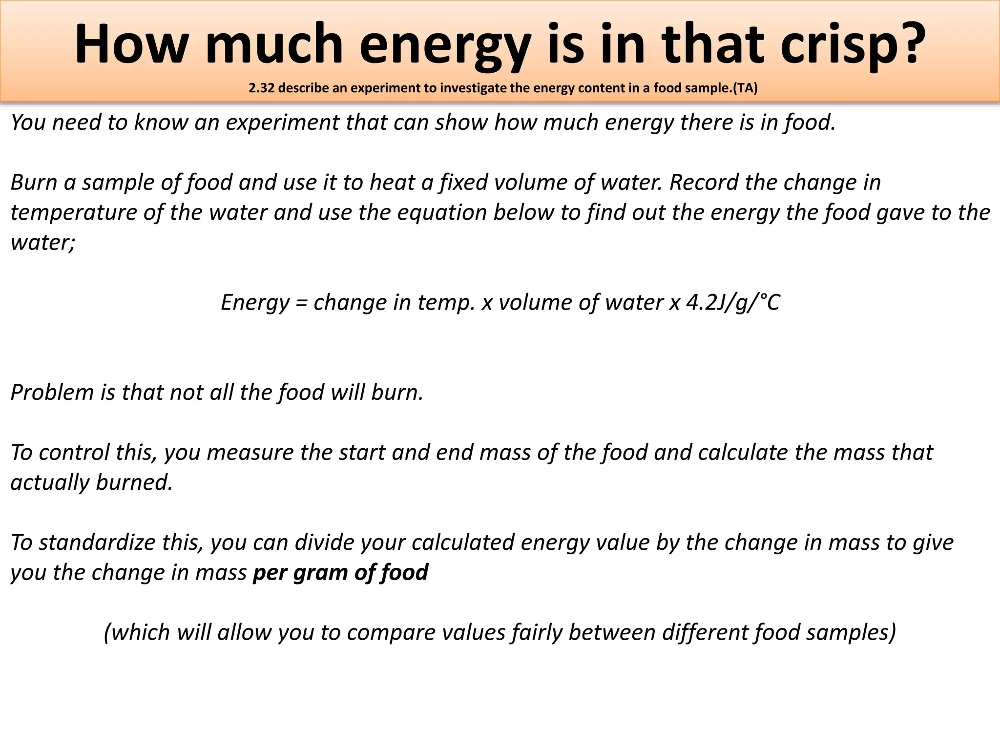 How much energy is in that crisp? 
2.32 describe an experiment to investigate the energy content in a food sample.(TA) 
You need to know an experiment that can show how much energy there is in food. 
Burn a sample of food and use it to heat a fixed volume of water. Record the change in 
temperature of the water and use the equation below to find out the energy the food gave to the 
water; 
Energy = change in temp. x volume of water x 4.2J/g/°C 
Problem is that not all the food will burn. 
To control this, you measure the start and end mass of the food and calculate the mass that 
actually burned. 
To standardize this, you can divide your calculated energy value by the change in mass to give 
you the change in mass per gram of food 
(which will allow you to compare values fairly between different food samples) 
 