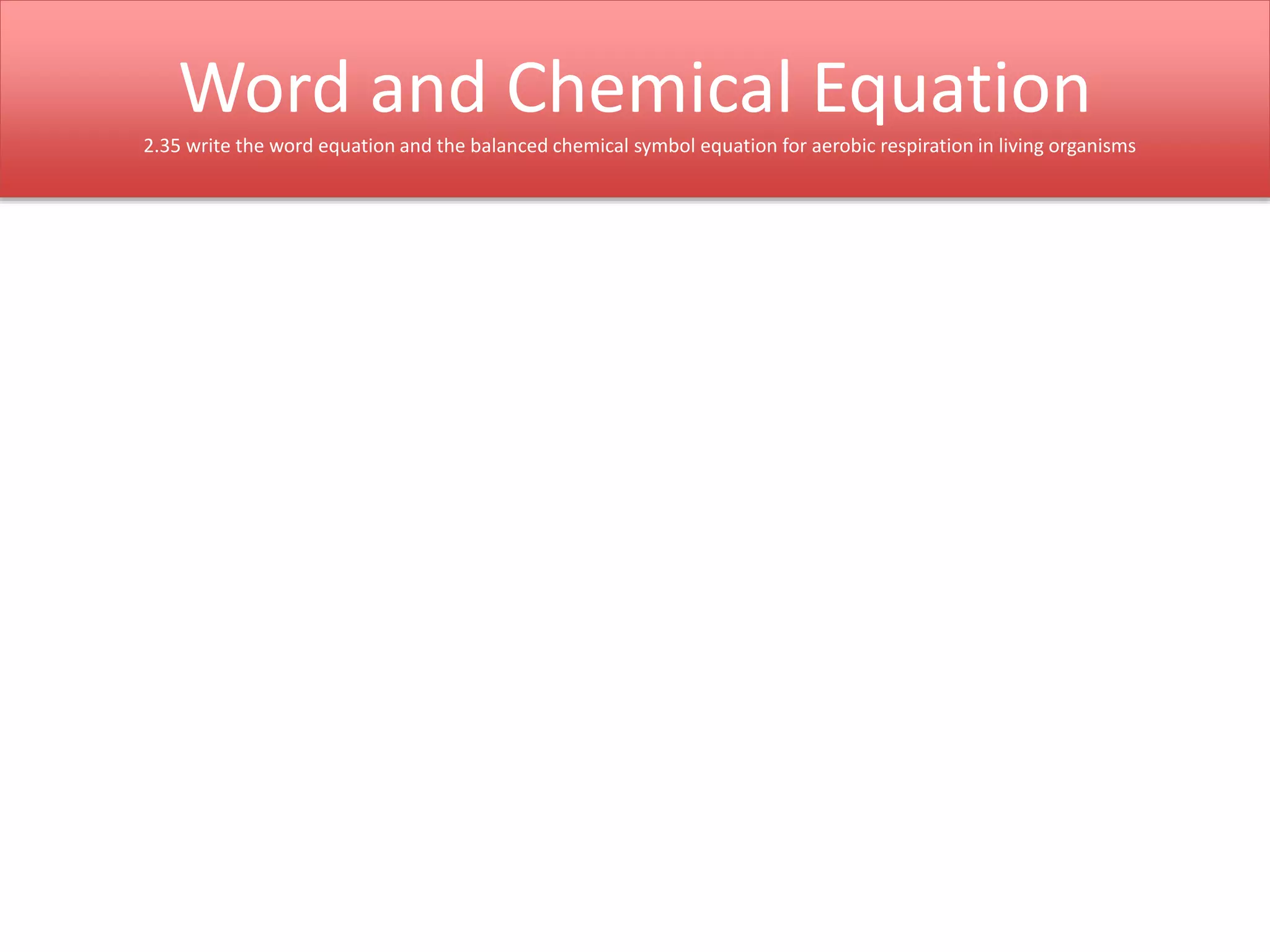 Word and Chemical Equation 
2.35 write the word equation and the balanced chemical symbol equation for aerobic respiration in living organisms 
 