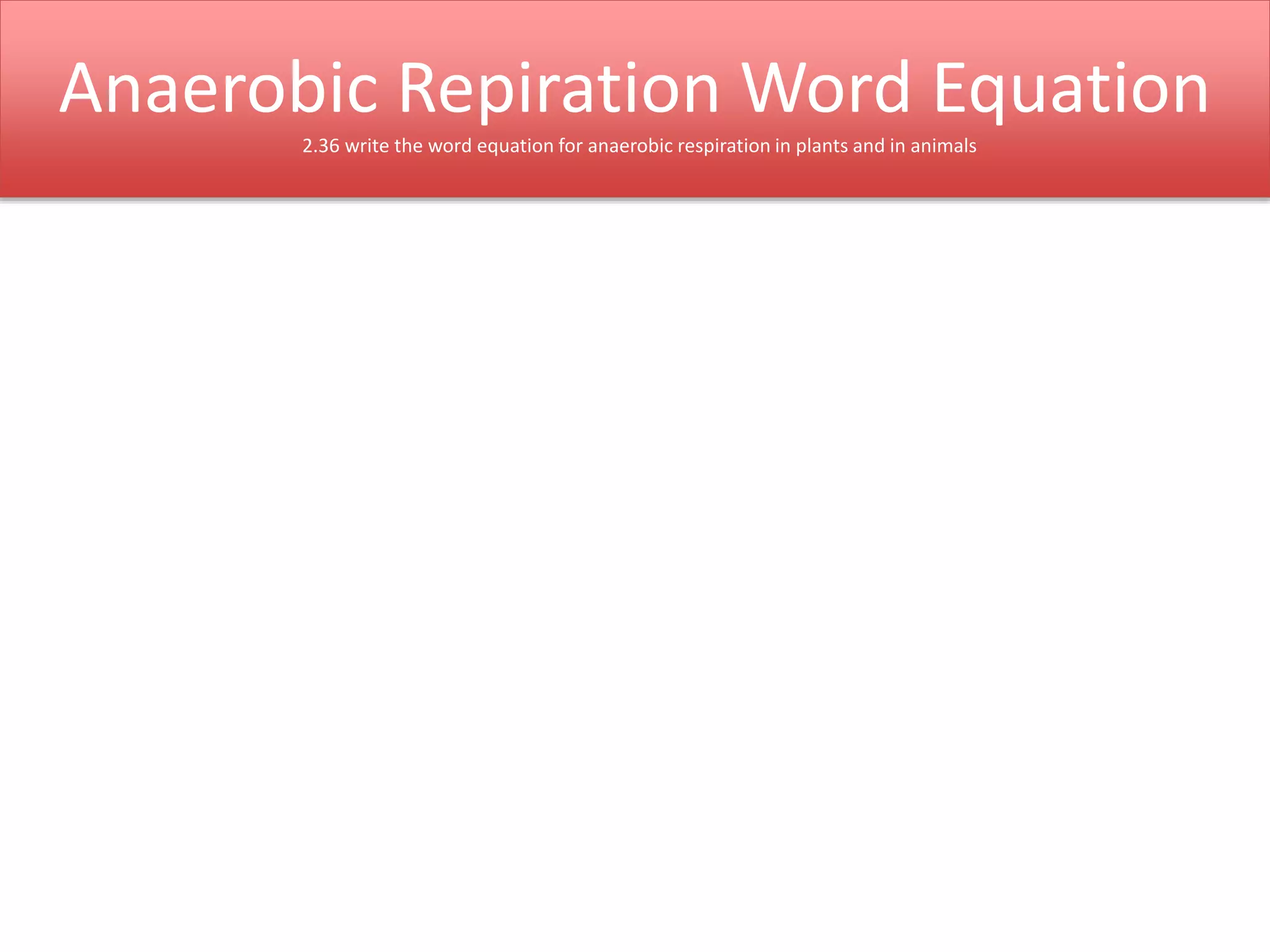 Anaerobic Repiration Word Equation 
2.36 write the word equation for anaerobic respiration in plants and in animals 
 