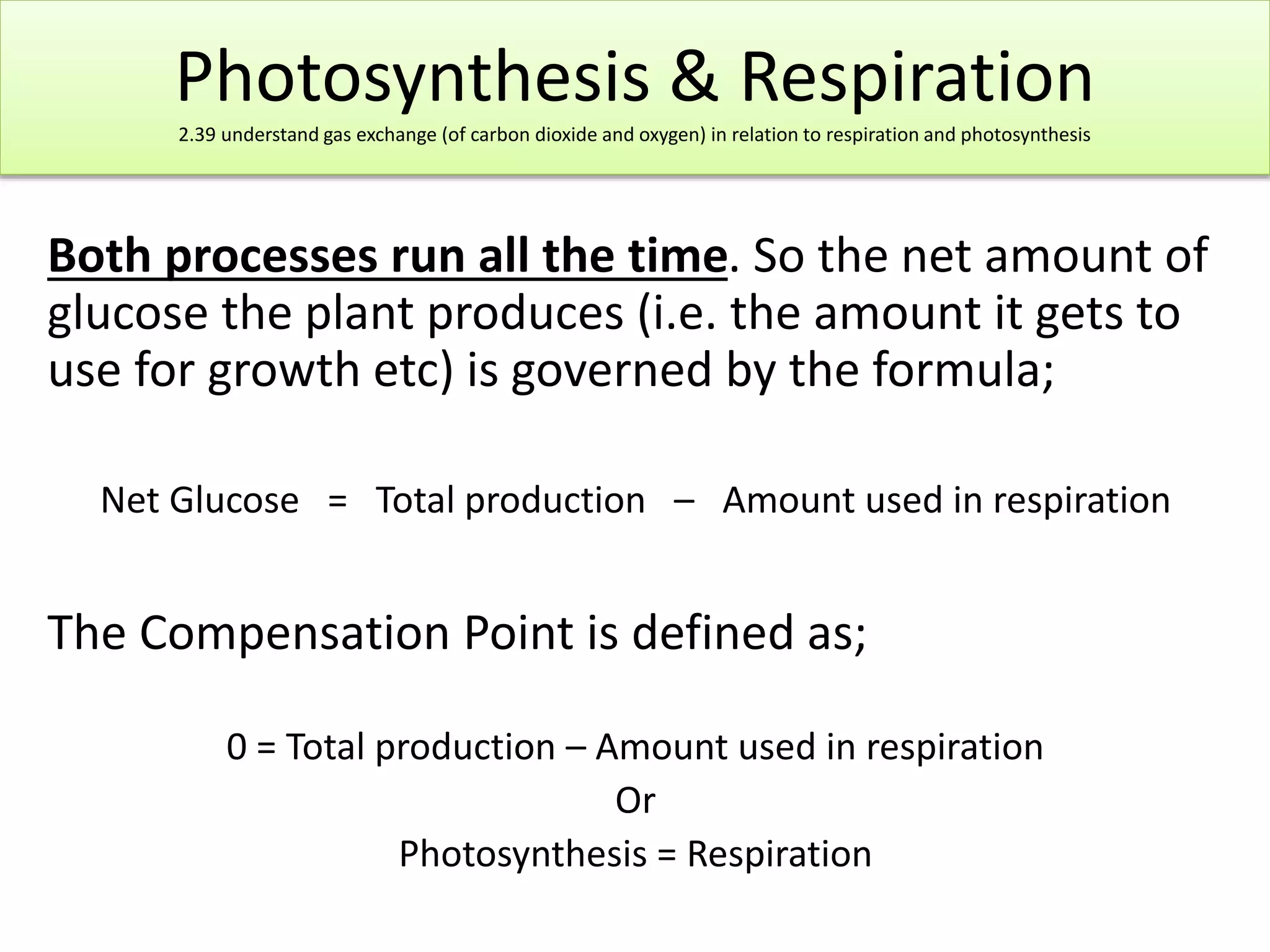 Photosynthesis & Respiration 
2.39 understand gas exchange (of carbon dioxide and oxygen) in relation to respiration and photosynthesis 
Both processes run all the time. So the net amount of 
glucose the plant produces (i.e. the amount it gets to 
use for growth etc) is governed by the formula; 
Net Glucose = Total production – Amount used in respiration 
The Compensation Point is defined as; 
0 = Total production – Amount used in respiration 
Or 
Photosynthesis = Respiration 
 