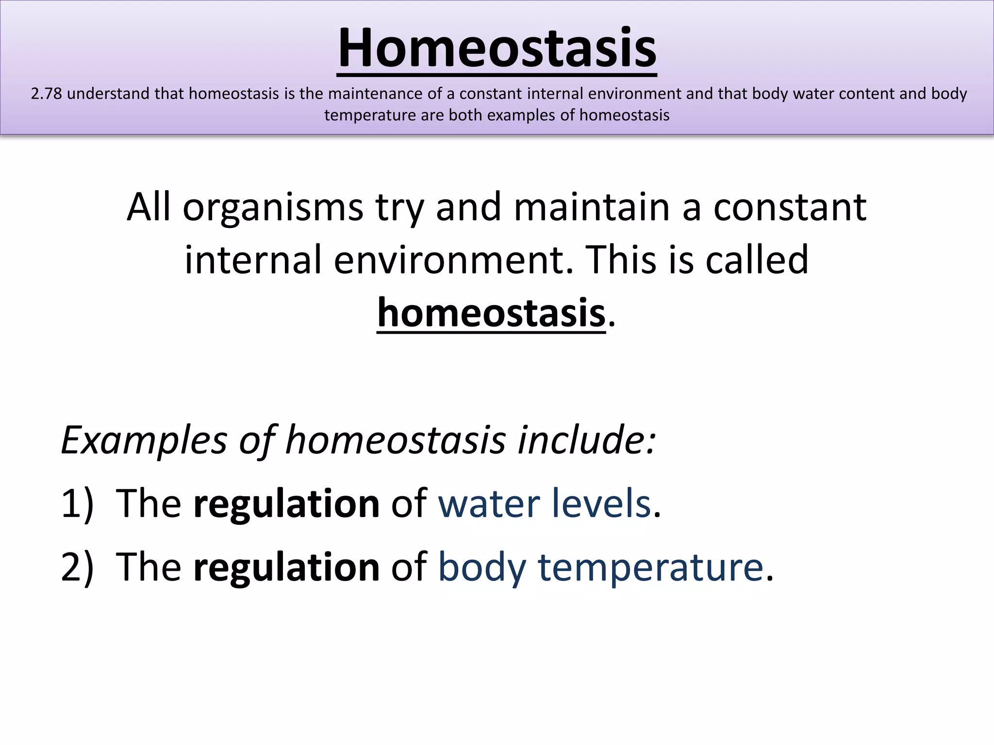 Homeostasis 
2.78 understand that homeostasis is the maintenance of a constant internal environment and that body water content and body 
temperature are both examples of homeostasis 
All organisms try and maintain a constant 
internal environment. This is called 
homeostasis. 
Examples of homeostasis include: 
1) The regulation of water levels. 
2) The regulation of body temperature. 
 