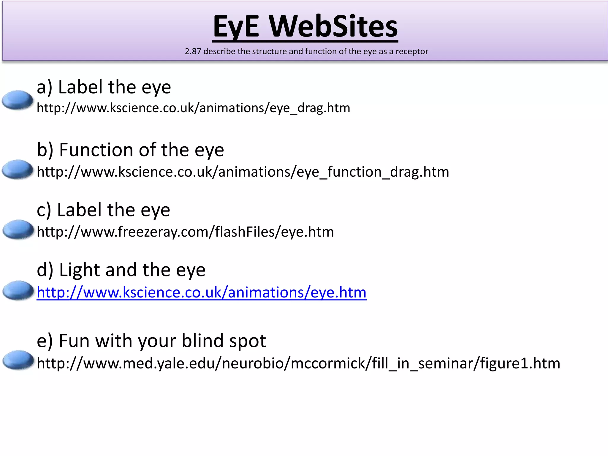 EyE WebSites 
2.87 describe the structure and function of the eye as a receptor 
a) Label the eye 
http://www.kscience.co.uk/animations/eye_drag.htm 
b) Function of the eye 
http://www.kscience.co.uk/animations/eye_function_drag.htm 
c) Label the eye 
http://www.freezeray.com/flashFiles/eye.htm 
d) Light and the eye 
http://www.kscience.co.uk/animations/eye.htm 
e) Fun with your blind spot 
http://www.med.yale.edu/neurobio/mccormick/fill_in_seminar/figure1.htm 
 