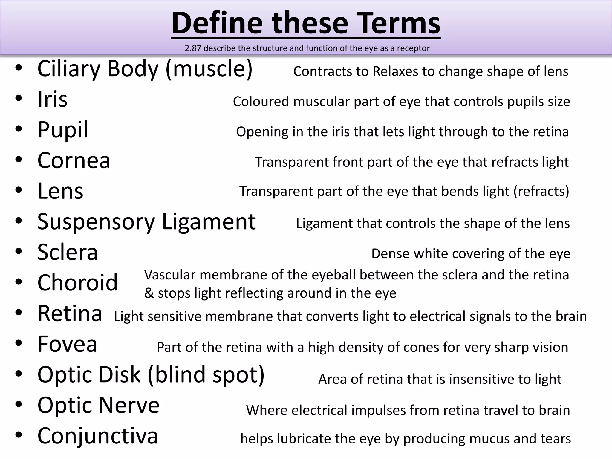 Define these Terms 
2.87 describe the structure and function of the eye as a receptor 
• Ciliary Body (muscle) 
• Iris 
• Pupil 
• Cornea 
• Lens 
• Suspensory Ligament 
• Sclera 
• Choroid 
• Retina 
• Fovea 
• Optic Disk (blind spot) 
• Optic Nerve 
• Conjunctiva 
Contracts to Relaxes to change shape of lens 
Coloured muscular part of eye that controls pupils size 
Opening in the iris that lets light through to the retina 
Transparent front part of the eye that refracts light 
Transparent part of the eye that bends light (refracts) 
Ligament that controls the shape of the lens 
Dense white covering of the eye 
Vascular membrane of the eyeball between the sclera and the retina 
& stops light reflecting around in the eye 
Light sensitive membrane that converts light to electrical signals to the brain 
Part of the retina with a high density of cones for very sharp vision 
Area of retina that is insensitive to light 
Where electrical impulses from retina travel to brain 
helps lubricate the eye by producing mucus and tears 
 