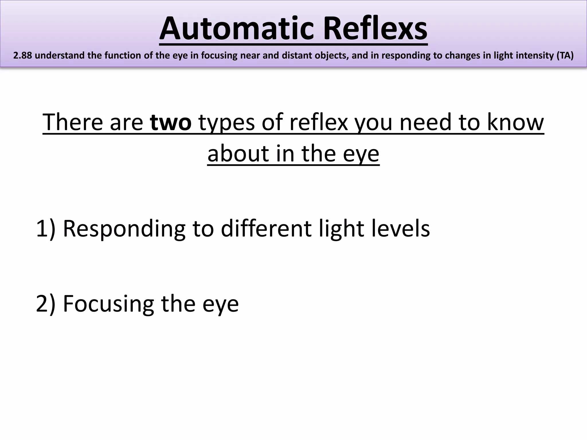 Automatic Reflexs 
2.88 understand the function of the eye in focusing near and distant objects, and in responding to changes in light intensity (TA) 
There are two types of reflex you need to know 
about in the eye 
1) Responding to different light levels 
2) Focusing the eye 
 