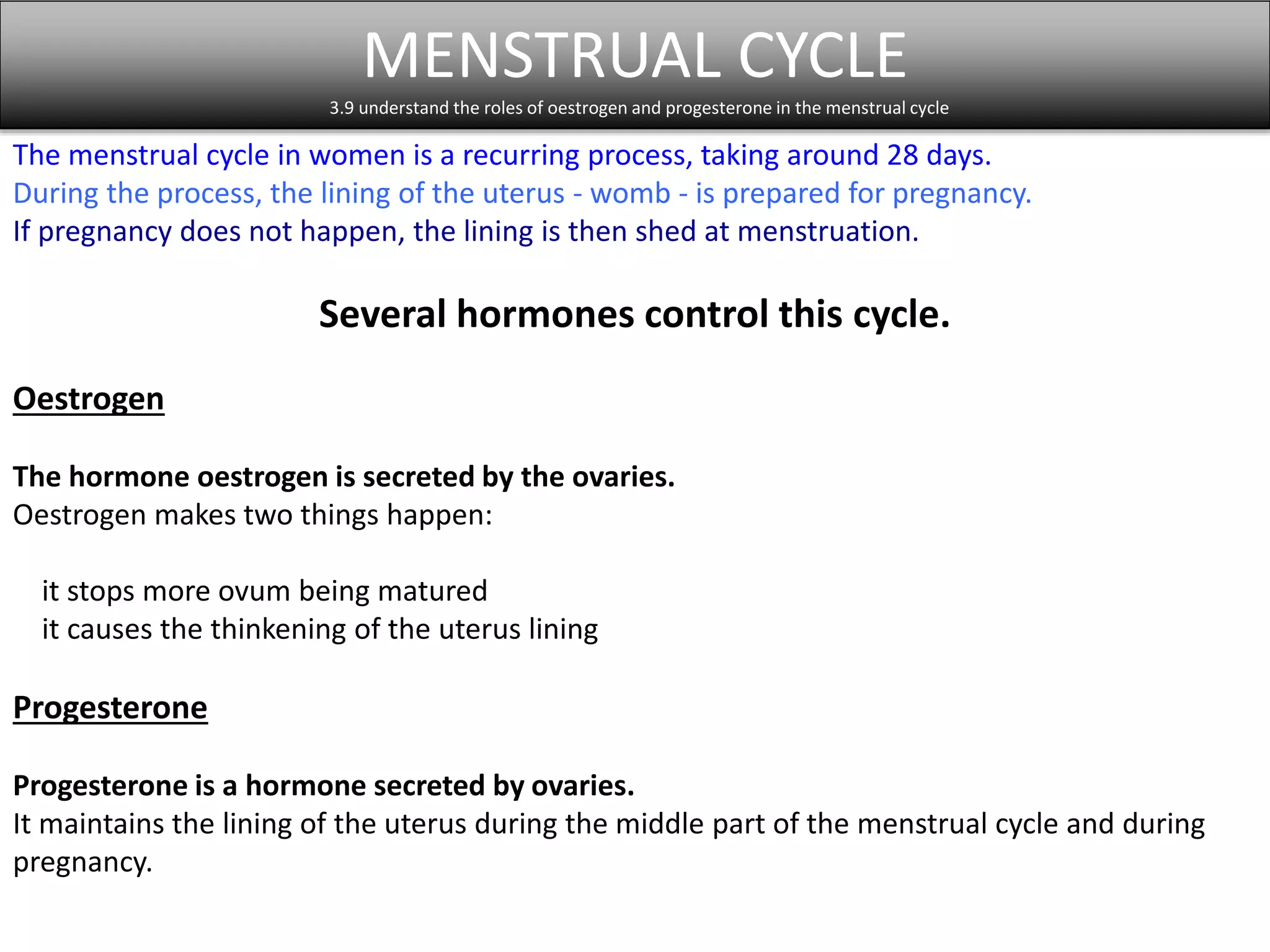 MENSTRUAL CYCLE 
3.9 understand the roles of oestrogen and progesterone in the menstrual cycle 
The menstrual cycle in women is a recurring process, taking around 28 days. 
During the process, the lining of the uterus - womb - is prepared for pregnancy. 
If pregnancy does not happen, the lining is then shed at menstruation. 
Several hormones control this cycle. 
Oestrogen 
The hormone oestrogen is secreted by the ovaries. 
Oestrogen makes two things happen: 
it stops more ovum being matured 
it causes the thinkening of the uterus lining 
Progesterone 
Progesterone is a hormone secreted by ovaries. 
It maintains the lining of the uterus during the middle part of the menstrual cycle and during 
pregnancy. 
 