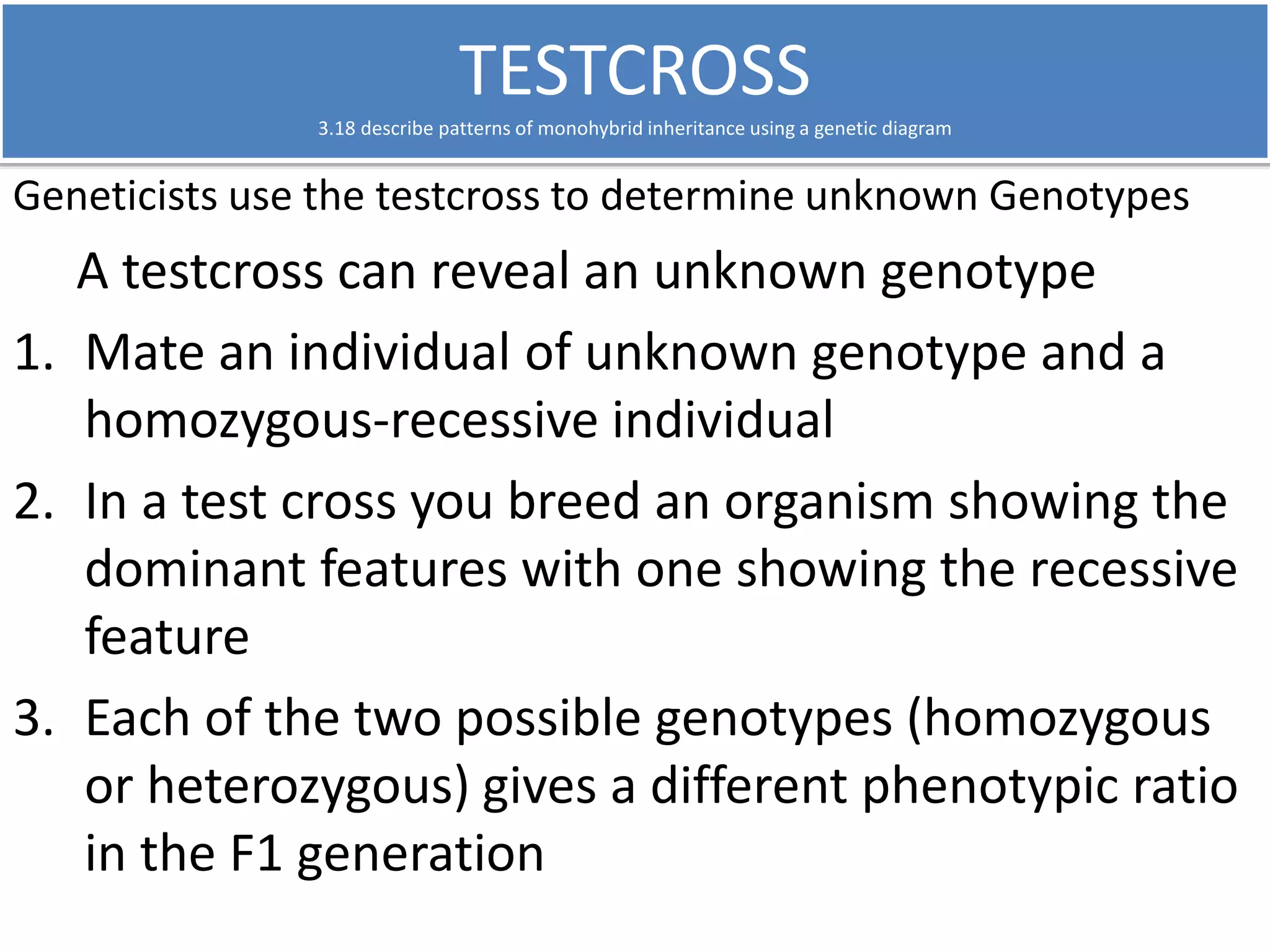 TESTCROSS 
3.18 describe patterns of monohybrid inheritance using a genetic diagram 
Geneticists use the testcross to determine unknown Genotypes 
A testcross can reveal an unknown genotype 
1. Mate an individual of unknown genotype and a 
homozygous-recessive individual 
2. In a test cross you breed an organism showing the 
dominant features with one showing the recessive 
feature 
3. Each of the two possible genotypes (homozygous 
or heterozygous) gives a different phenotypic ratio 
in the F1 generation 
 