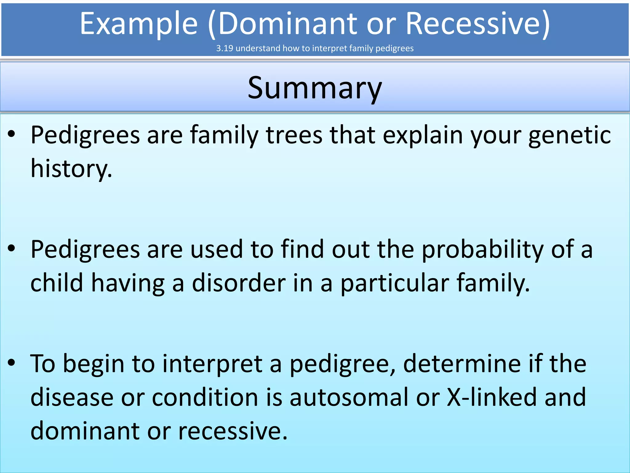 Example (Dominant or Recessive) 
3.19 understand how to interpret family pedigrees 
Summary 
• Pedigrees are family trees that explain your genetic 
history. 
• Pedigrees are used to find out the probability of a 
child having a disorder in a particular family. 
• To begin to interpret a pedigree, determine if the 
disease or condition is autosomal or X-linked and 
dominant or recessive. 
 