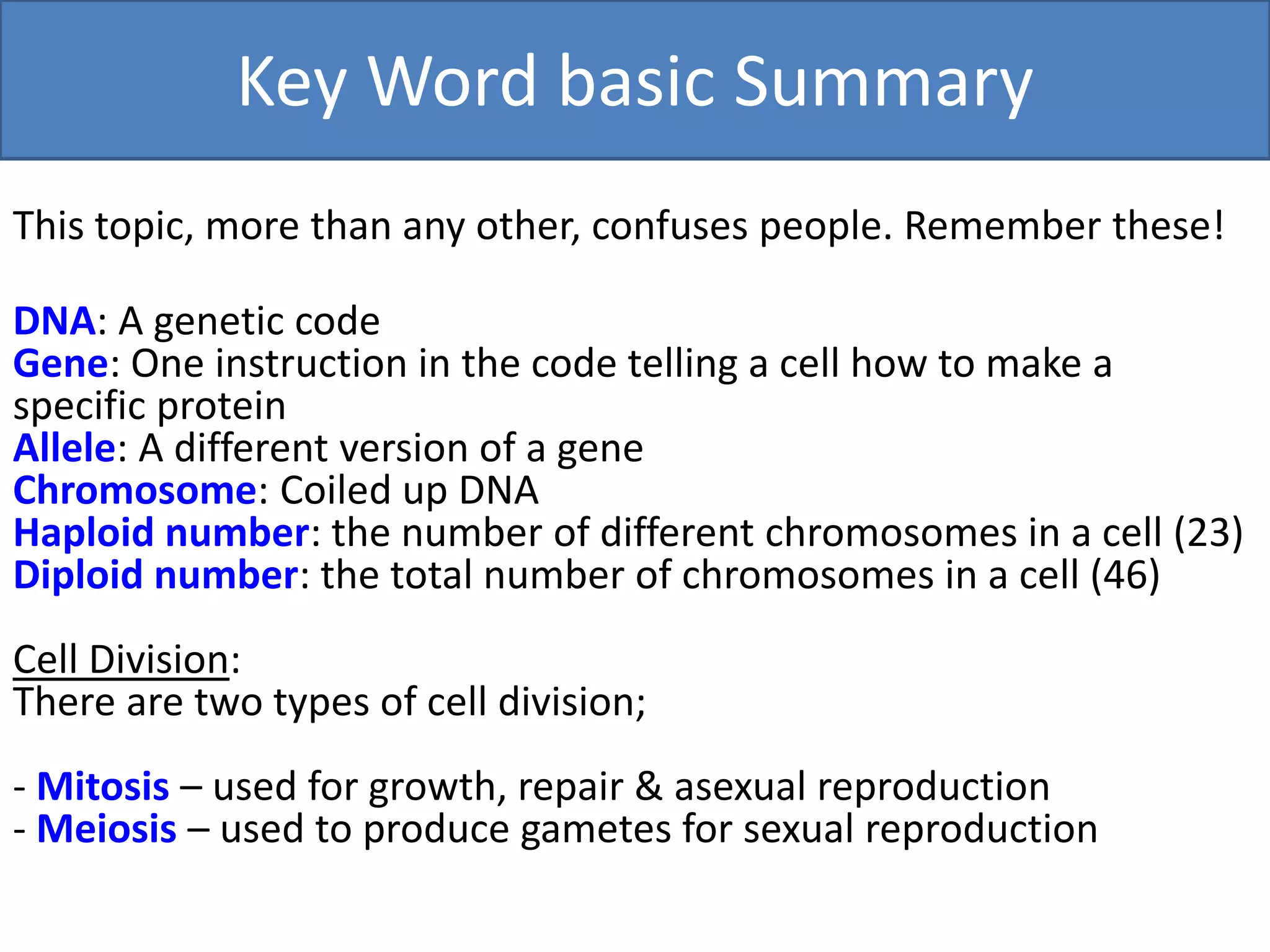 Key Word basic Summary 
This topic, more than any other, confuses people. Remember these! 
DNA: A genetic code 
Gene: One instruction in the code telling a cell how to make a 
specific protein 
Allele: A different version of a gene 
Chromosome: Coiled up DNA 
Haploid number: the number of different chromosomes in a cell (23) 
Diploid number: the total number of chromosomes in a cell (46) 
Cell Division: 
There are two types of cell division; 
- Mitosis – used for growth, repair & asexual reproduction 
- Meiosis – used to produce gametes for sexual reproduction 
 