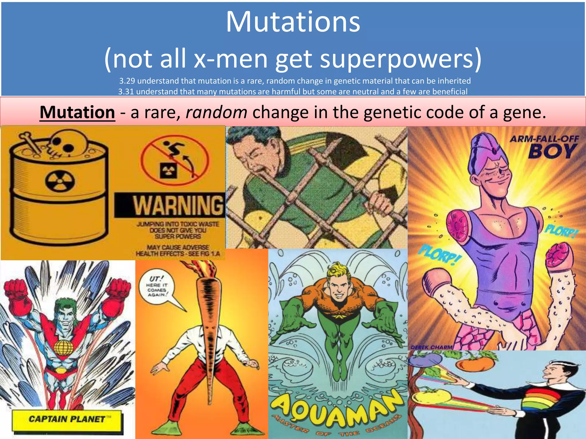 Mutations 
(not all x-men get superpowers) 
3.29 understand that mutation is a rare, random change in genetic material that can be inherited 
3.31 understand that many mutations are harmful but some are neutral and a few are beneficial 
Mutation - a rare, random change in the genetic code of a gene. 
The mutated gene will produce a slightly different protein to 
the original non-mutant gene. The new protein might; 
A) Work just as well as it did before (neutral mutation) 
B) Work better than before (beneficial mutation) 
C) Work worse / not at all (harmful mutation) 
Beneficial mutations give a selective advantage to the individual. 
Individuals with this kind of mutated allele are more likely to survive, 
reproduce and pass their alleles on. This is the basis of: 
Natural Selection 
 
