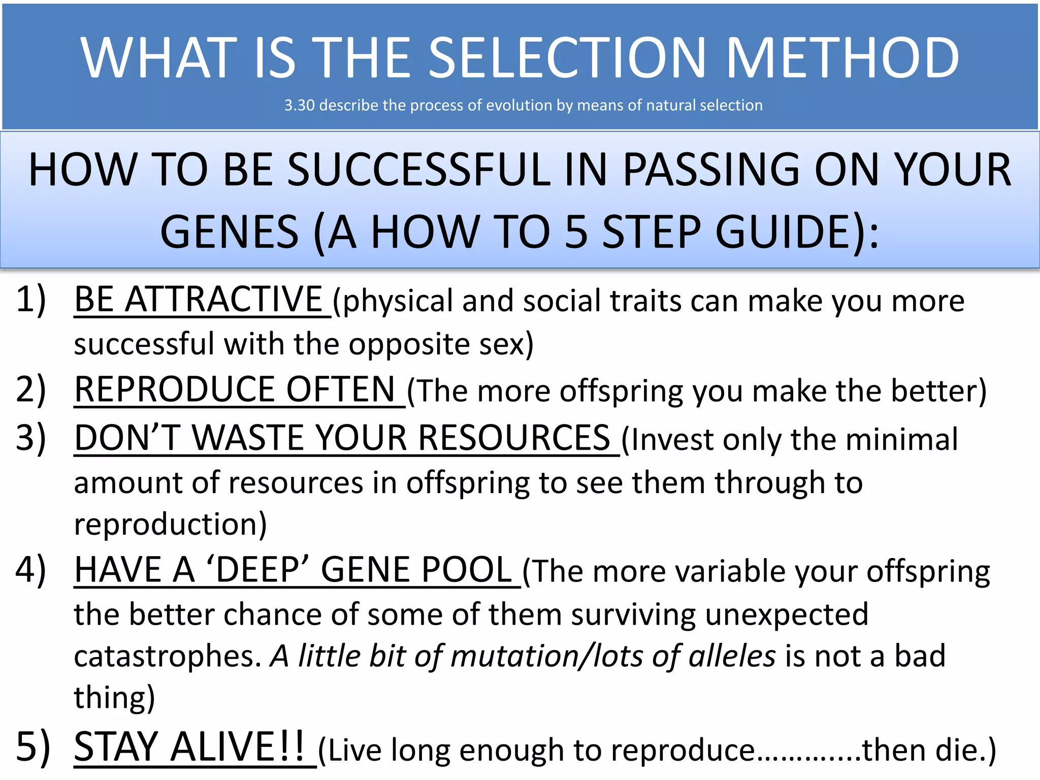 WHAT IS THE SELECTION METHOD 
3.30 describe the process of evolution by means of natural selection 
HOW TO BE SUCCESSFUL IN PASSING ON YOUR 
GENES (A HOW TO 5 STEP GUIDE): 
1) BE ATTRACTIVE (physical and social traits can make you more 
successful with the opposite sex) 
2) REPRODUCE OFTEN (The more offspring you make the better) 
3) DON’T WASTE YOUR RESOURCES (Invest only the minimal 
amount of resources in offspring to see them through to 
reproduction) 
4) HAVE A ‘DEEP’ GENE POOL (The more variable your offspring 
the better chance of some of them surviving unexpected 
catastrophes. A little bit of mutation/lots of alleles is not a bad 
thing) 
5) STAY ALIVE!! (Live long enough to reproduce………....then die.) 
 