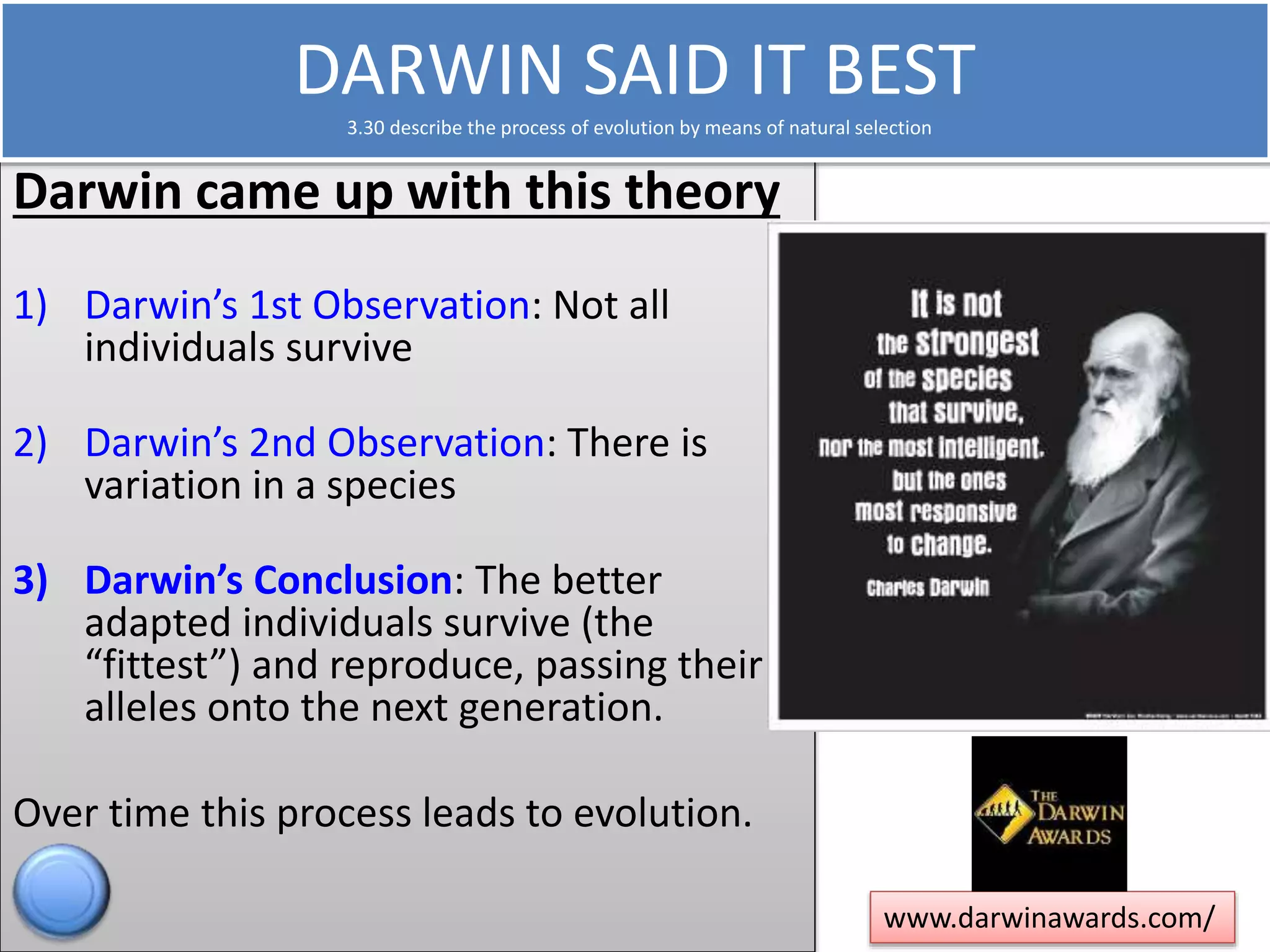 DARWIN SAID IT BEST 
3.30 describe the process of evolution by means of natural selection 
Darwin came up with this theory 
1) Darwin’s 1st Observation: Not all 
individuals survive 
2) Darwin’s 2nd Observation: There is 
variation in a species 
3) Darwin’s Conclusion: The better 
adapted individuals survive (the 
“fittest”) and reproduce, passing their 
alleles onto the next generation. 
Over time this process leads to evolution. 
www.darwinawards.com/ 
 