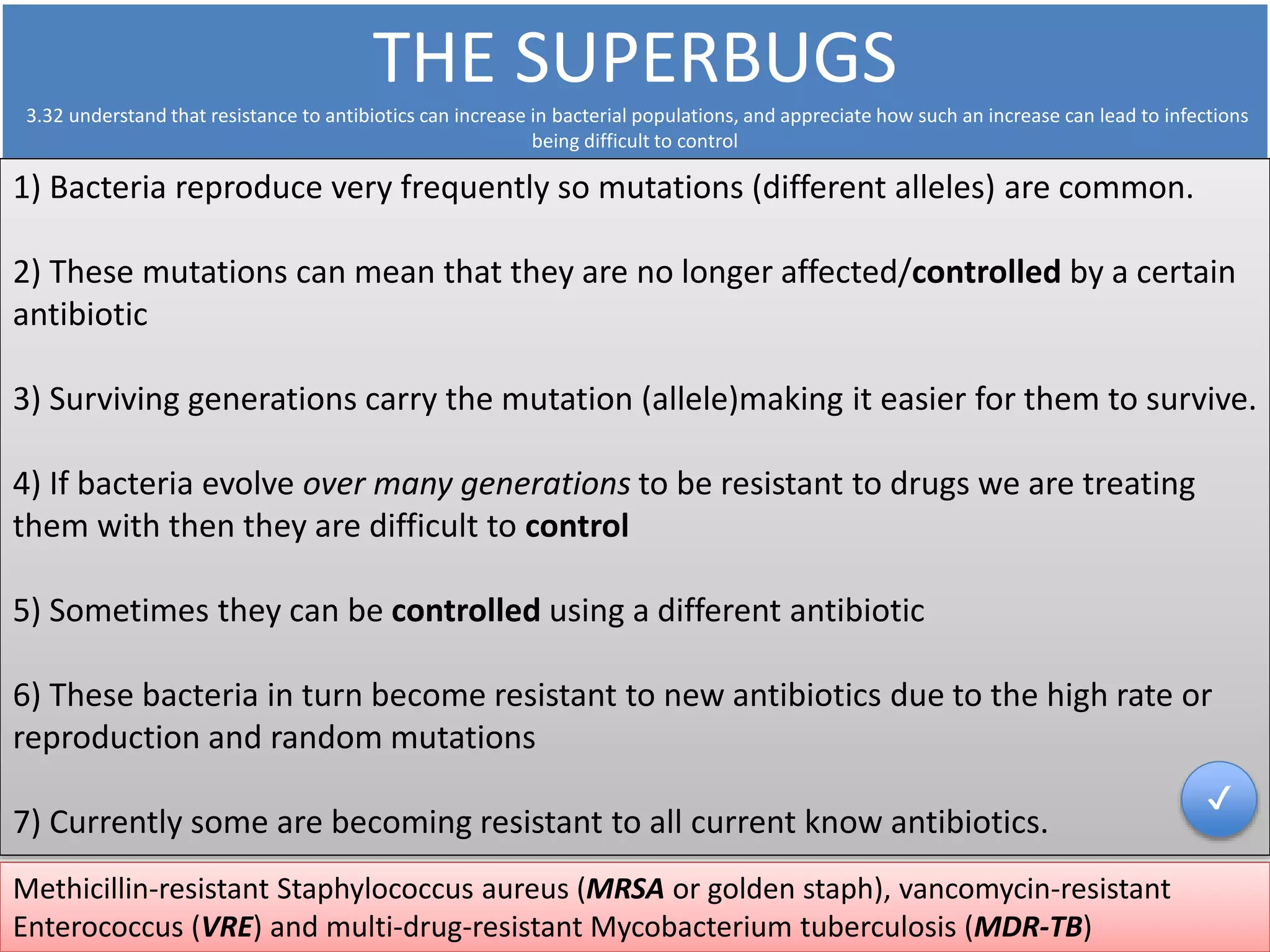 THE SUPERBUGS 
3.32 understand that resistance to antibiotics can increase in bacterial populations, and appreciate how such an increase can lead to infections 
being difficult to control 
1) Bacteria reproduce very frequently so mutations (different alleles) are common. 
2) These mutations can mean that they are no longer affected/controlled by a certain 
antibiotic 
3) Surviving generations carry the mutation (allele)making it easier for them to survive. 
4) If bacteria evolve over many generations to be resistant to drugs we are treating 
them with then they are difficult to control 
5) Sometimes they can be controlled using a different antibiotic 
6) These bacteria in turn become resistant to new antibiotics due to the high rate or 
reproduction and random mutations 
7) Currently some are becoming resistant to all current know antibiotics. 
Methicillin-resistant Staphylococcus aureus (MRSA or golden staph), vancomycin-resistant 
Enterococcus (VRE) and multi-drug-resistant Mycobacterium tuberculosis (MDR-TB) 
✔ 
 