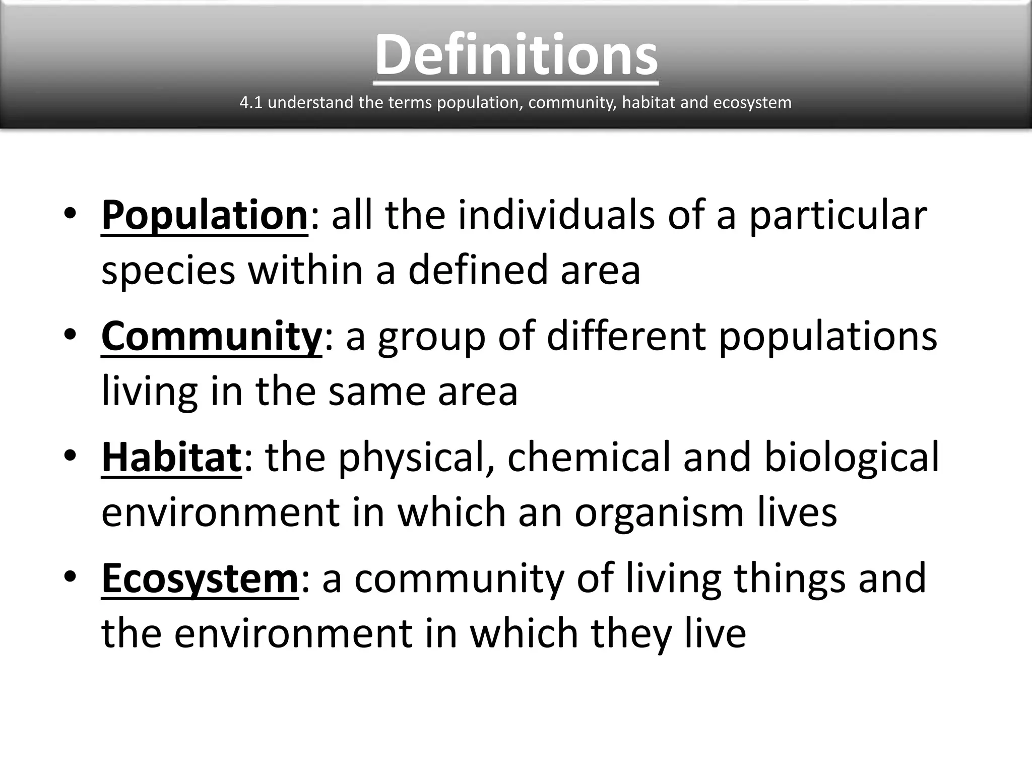 Definitions 
4.1 understand the terms population, community, habitat and ecosystem 
• Population: all the individuals of a particular 
species within a defined area 
• Community: a group of different populations 
living in the same area 
• Habitat: the physical, chemical and biological 
environment in which an organism lives 
• Ecosystem: a community of living things and 
the environment in which they live 
 