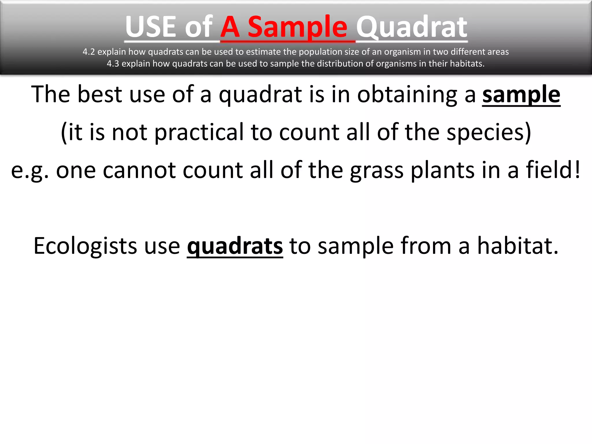 USE of A Sample Quadrat 
4.2 explain how quadrats can be used to estimate the population size of an organism in two different areas 
4.3 explain how quadrats can be used to sample the distribution of organisms in their habitats. 
The best use of a quadrat is in obtaining a sample 
(it is not practical to count all of the species) 
e.g. one cannot count all of the grass plants in a field! 
Ecologists use quadrats to sample from a habitat. 
 
