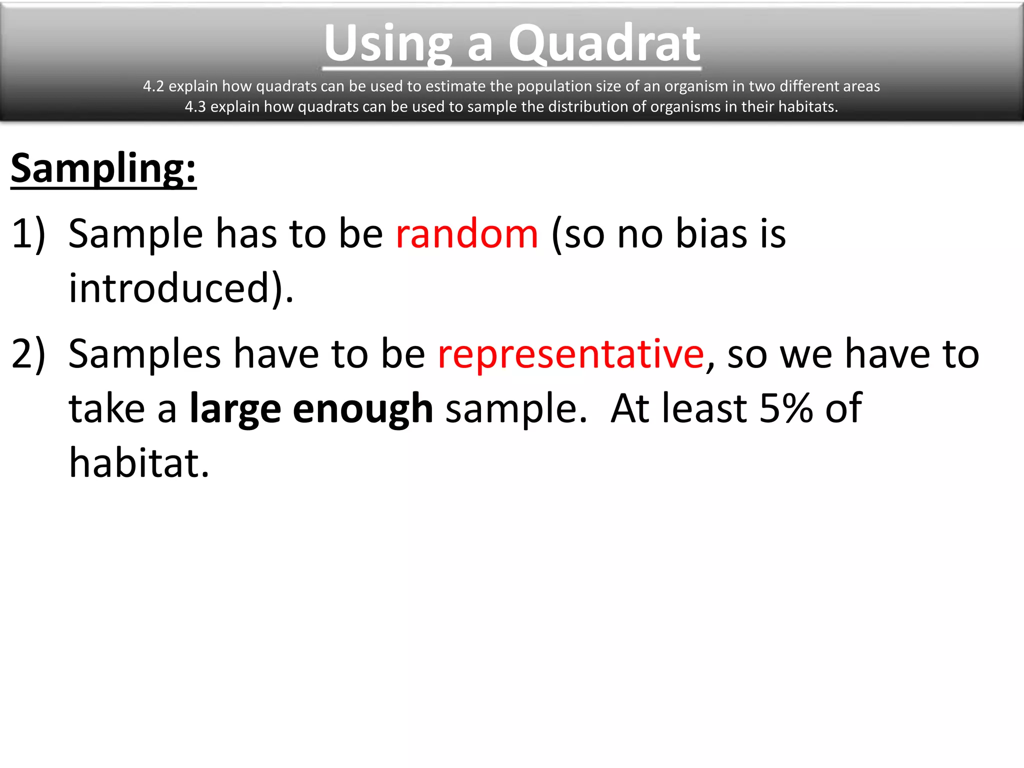 Using a Quadrat 
4.2 explain how quadrats can be used to estimate the population size of an organism in two different areas 
4.3 explain how quadrats can be used to sample the distribution of organisms in their habitats. 
Sampling: 
1) Sample has to be random (so no bias is 
introduced). 
2) Samples have to be representative, so we have to 
take a large enough sample. At least 5% of 
habitat. 
 