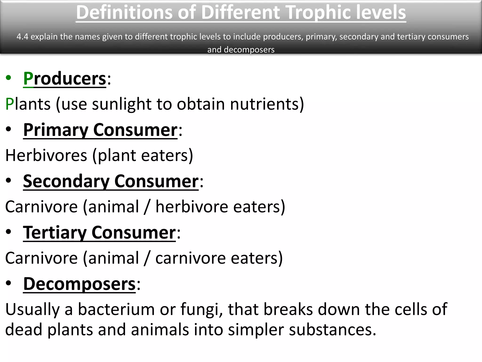 Definitions of Different Trophic levels 
4.4 explain the names given to different trophic levels to include producers, primary, secondary and tertiary consumers 
and decomposers 
• Producers: 
Plants (use sunlight to obtain nutrients) 
• Primary Consumer: 
Herbivores (plant eaters) 
• Secondary Consumer: 
Carnivore (animal / herbivore eaters) 
• Tertiary Consumer: 
Carnivore (animal / carnivore eaters) 
• Decomposers: 
Usually a bacterium or fungi, that breaks down the cells of 
dead plants and animals into simpler substances. 
 