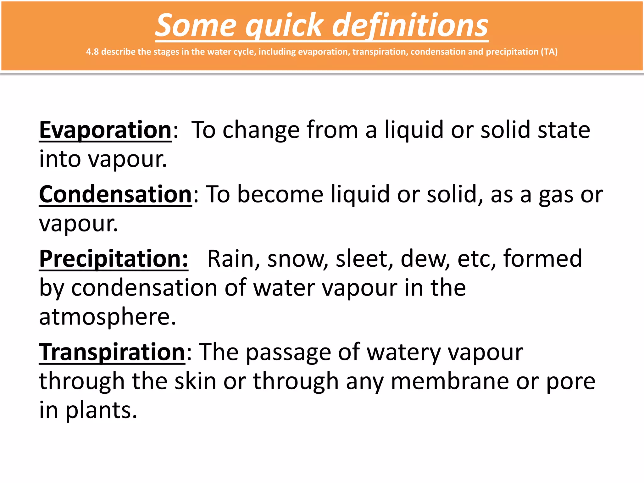 Some quick definitions 
4.8 describe the stages in the water cycle, including evaporation, transpiration, condensation and precipitation (TA) 
Evaporation: To change from a liquid or solid state 
into vapour. 
Condensation: To become liquid or solid, as a gas or 
vapour. 
Precipitation: Rain, snow, sleet, dew, etc, formed 
by condensation of water vapour in the 
atmosphere. 
Transpiration: The passage of watery vapour 
through the skin or through any membrane or pore 
in plants. 
 