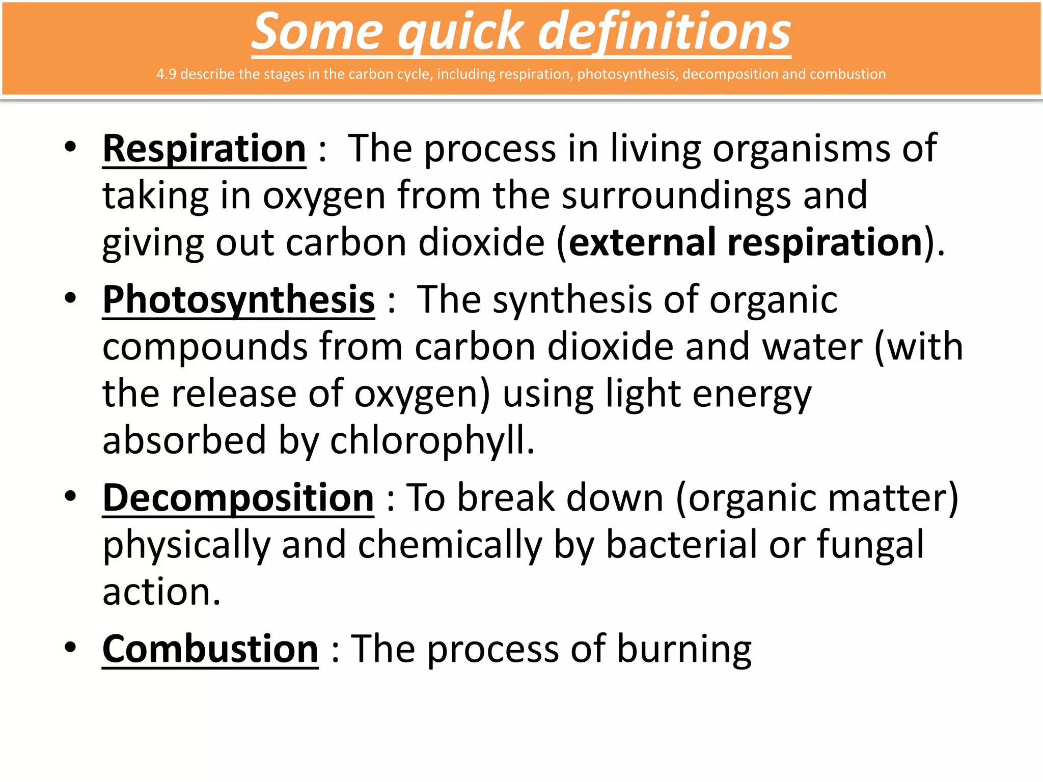 Some quick definitions 
4.9 describe the stages in the carbon cycle, including respiration, photosynthesis, decomposition and combustion 
• Respiration : The process in living organisms of 
taking in oxygen from the surroundings and 
giving out carbon dioxide (external respiration). 
• Photosynthesis : The synthesis of organic 
compounds from carbon dioxide and water (with 
the release of oxygen) using light energy 
absorbed by chlorophyll. 
• Decomposition : To break down (organic matter) 
physically and chemically by bacterial or fungal 
action. 
• Combustion : The process of burning 
 