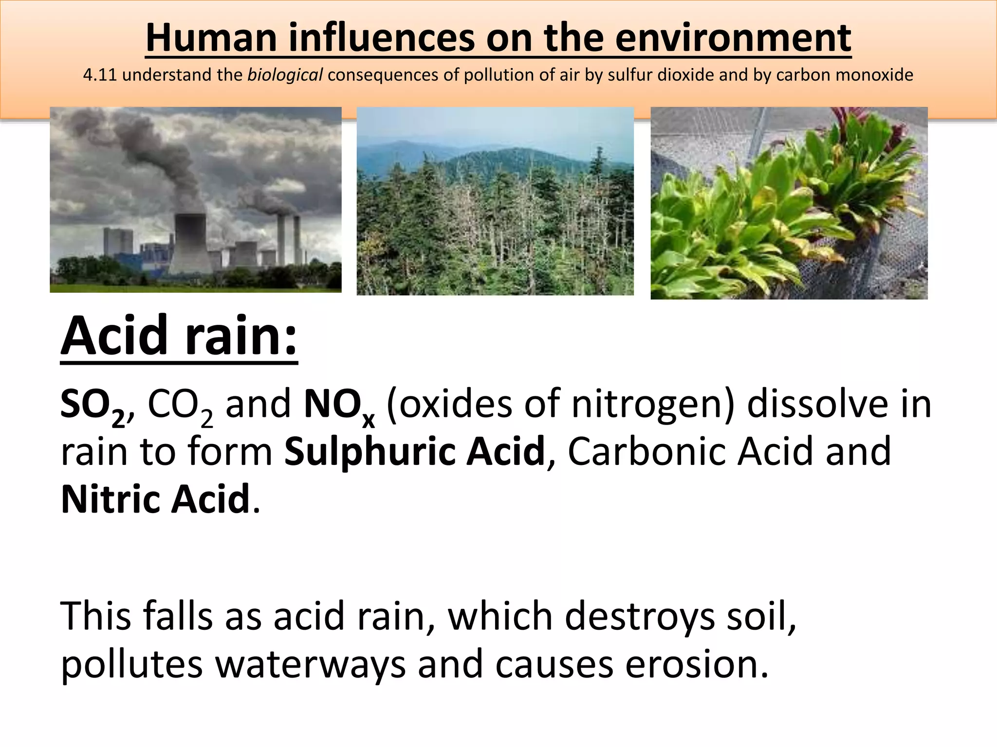 Human influences on the environment 
4.11 understand the biological consequences of pollution of air by sulfur dioxide and by carbon monoxide 
Acid rain: 
SO2, CO2 and NOx (oxides of nitrogen) dissolve in 
rain to form Sulphuric Acid, Carbonic Acid and 
Nitric Acid. 
This falls as acid rain, which destroys soil, 
pollutes waterways and causes erosion. 
 