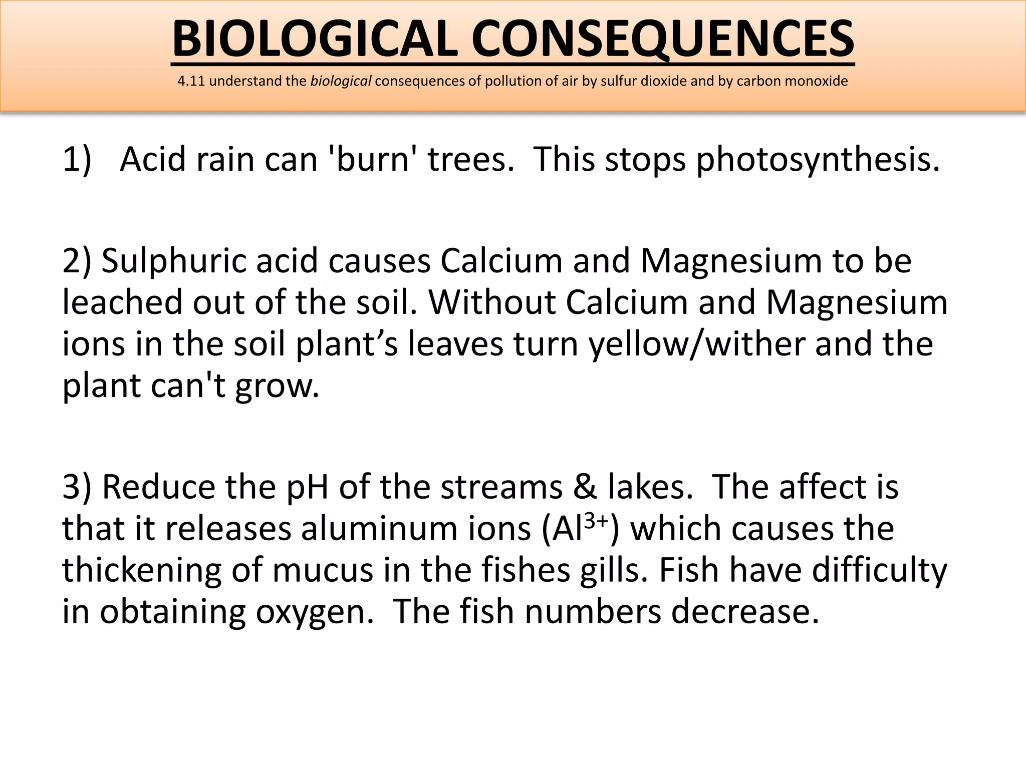 BIOLOGICAL CONSEQUENCES 
4.11 understand the biological consequences of pollution of air by sulfur dioxide and by carbon monoxide 
1) Acid rain can 'burn' trees. This stops photosynthesis. 
2) Sulphuric acid causes Calcium and Magnesium to be 
leached out of the soil. Without Calcium and Magnesium 
ions in the soil plant’s leaves turn yellow/wither and the 
plant can't grow. 
3) Reduce the pH of the streams & lakes. The affect is 
that it releases aluminum ions (Al3+) which causes the 
thickening of mucus in the fishes gills. Fish have difficulty 
in obtaining oxygen. The fish numbers decrease. 
 