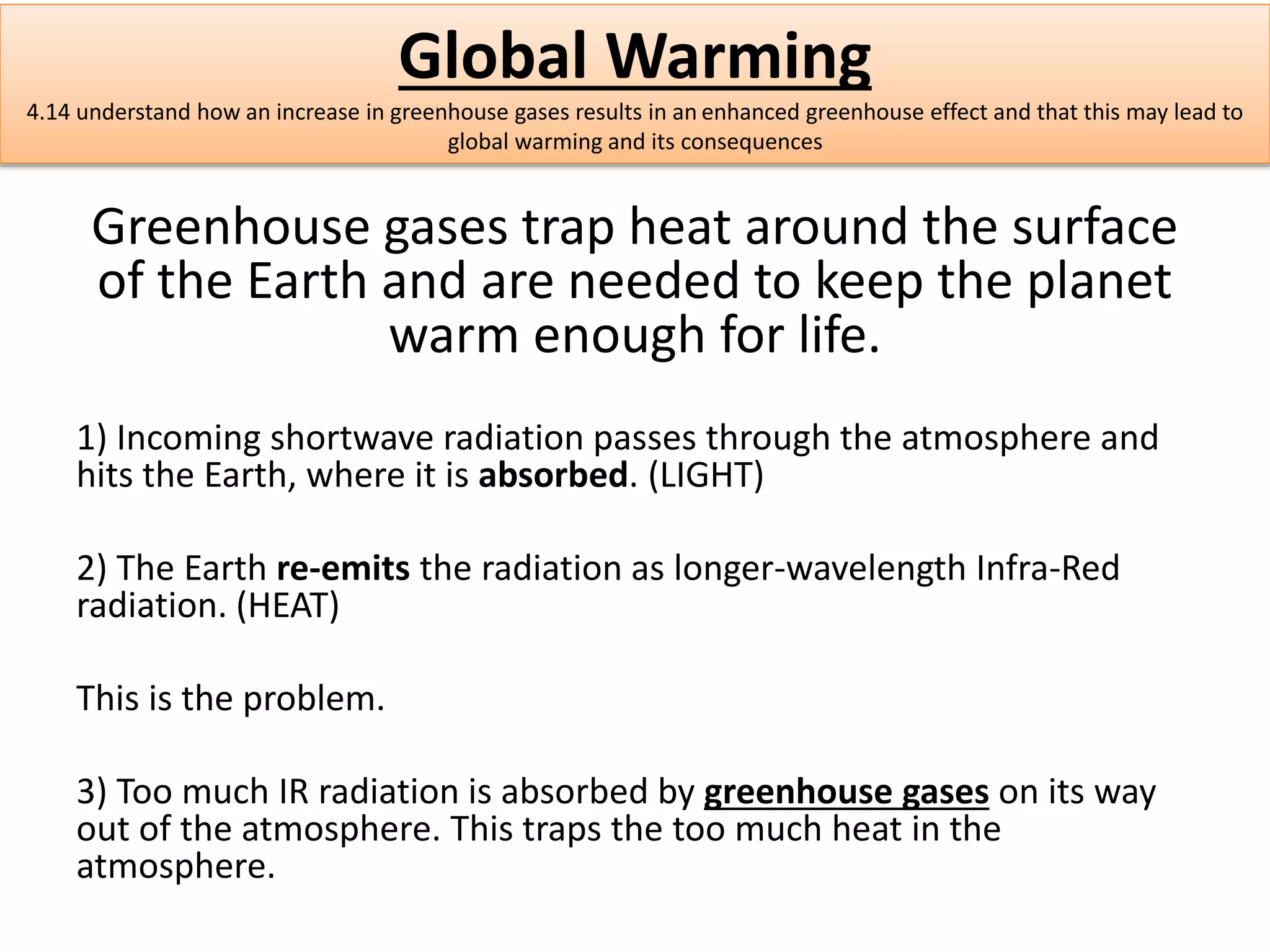 Global Warming 
4.14 understand how an increase in greenhouse gases results in an enhanced greenhouse effect and that this may lead to 
global warming and its consequences 
Greenhouse gases trap heat around the surface 
of the Earth and are needed to keep the planet 
warm enough for life. 
1) Incoming shortwave radiation passes through the atmosphere and 
hits the Earth, where it is absorbed. (LIGHT) 
2) The Earth re-emits the radiation as longer-wavelength Infra-Red 
radiation. (HEAT) 
This is the problem. 
3) Too much IR radiation is absorbed by greenhouse gases on its way 
out of the atmosphere. This traps the too much heat in the 
atmosphere. 
 