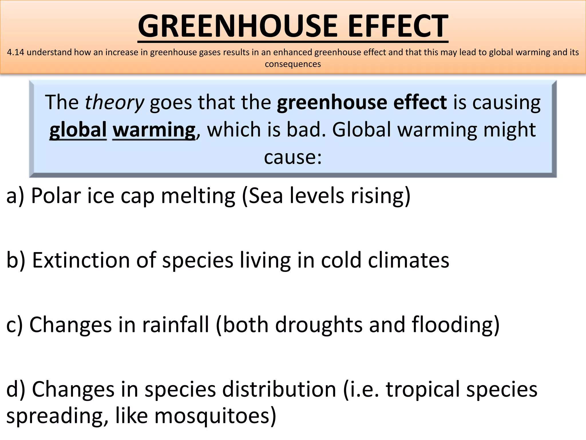 GREENHOUSE EFFECT 
4.14 understand how an increase in greenhouse gases results in an enhanced greenhouse effect and that this may lead to global warming and its 
consequences 
The theory goes that the greenhouse effect is causing 
global warming, which is bad. Global warming might 
cause: 
a) Polar ice cap melting (Sea levels rising) 
b) Extinction of species living in cold climates 
c) Changes in rainfall (both droughts and flooding) 
d) Changes in species distribution (i.e. tropical species 
spreading, like mosquitoes) 
 