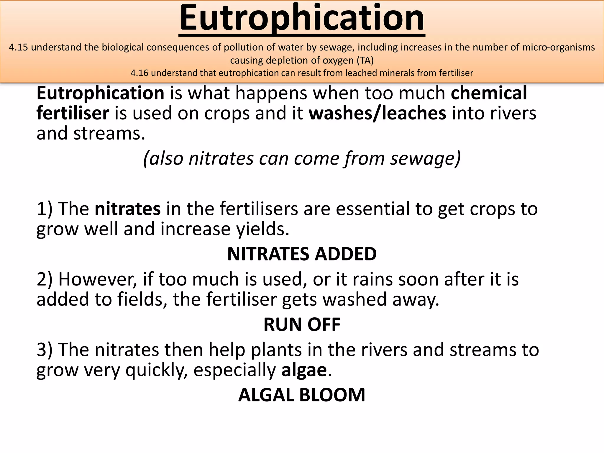Eutrophication 
4.15 understand the biological consequences of pollution of water by sewage, including increases in the number of micro-organisms 
causing depletion of oxygen (TA) 
4.16 understand that eutrophication can result from leached minerals from fertiliser 
Eutrophication is what happens when too much chemical 
fertiliser is used on crops and it washes/leaches into rivers 
and streams. 
(also nitrates can come from sewage) 
1) The nitrates in the fertilisers are essential to get crops to 
grow well and increase yields. 
NITRATES ADDED 
2) However, if too much is used, or it rains soon after it is 
added to fields, the fertiliser gets washed away. 
RUN OFF 
3) The nitrates then help plants in the rivers and streams to 
grow very quickly, especially algae. 
ALGAL BLOOM 
 