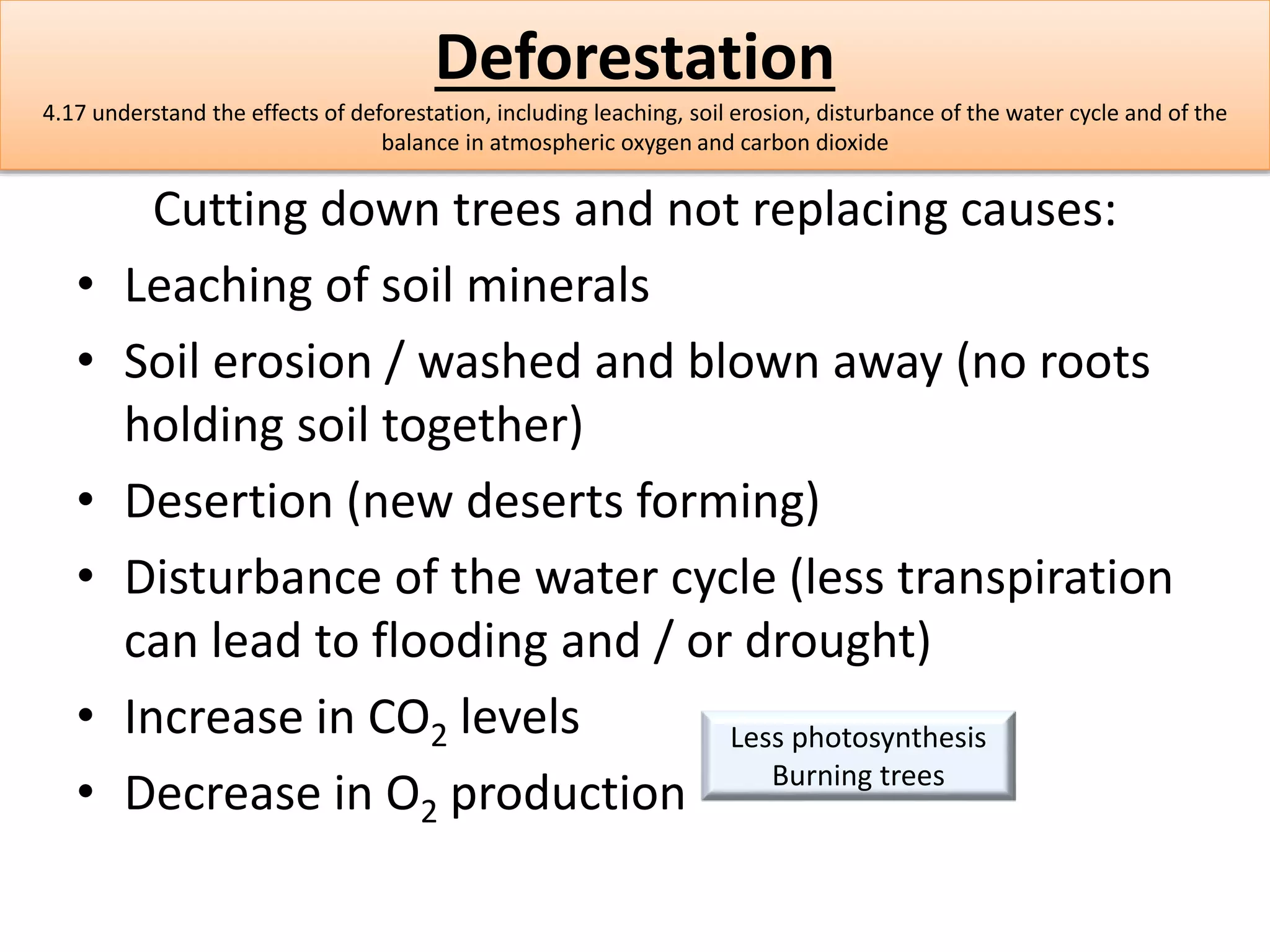 Deforestation 
4.17 understand the effects of deforestation, including leaching, soil erosion, disturbance of the water cycle and of the 
balance in atmospheric oxygen and carbon dioxide 
Cutting down trees and not replacing causes: 
• Leaching of soil minerals 
• Soil erosion / washed and blown away (no roots 
holding soil together) 
• Desertion (new deserts forming) 
• Disturbance of the water cycle (less transpiration 
can lead to flooding and / or drought) 
• Increase in CO2 levels 
Less photosynthesis 
• Decrease in O2 production 
Burning trees 
 