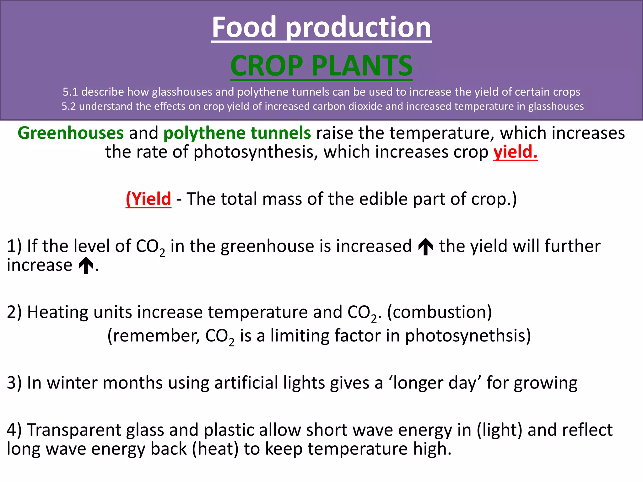 Food production 
CROP PLANTS 
5.1 describe how glasshouses and polythene tunnels can be used to increase the yield of certain crops 
5.2 understand the effects on crop yield of increased carbon dioxide and increased temperature in glasshouses 
Greenhouses and polythene tunnels raise the temperature, which increases 
the rate of photosynthesis, which increases crop yield. 
(Yield - The total mass of the edible part of crop.) 
1) If the level of CO2 in the greenhouse is increased  the yield will further 
increase . 
2) Heating units increase temperature and CO2. (combustion) 
(remember, CO2 is a limiting factor in photosynethsis) 
3) In winter months using artificial lights gives a ‘longer day’ for growing 
4) Transparent glass and plastic allow short wave energy in (light) and reflect 
long wave energy back (heat) to keep temperature high. 
 