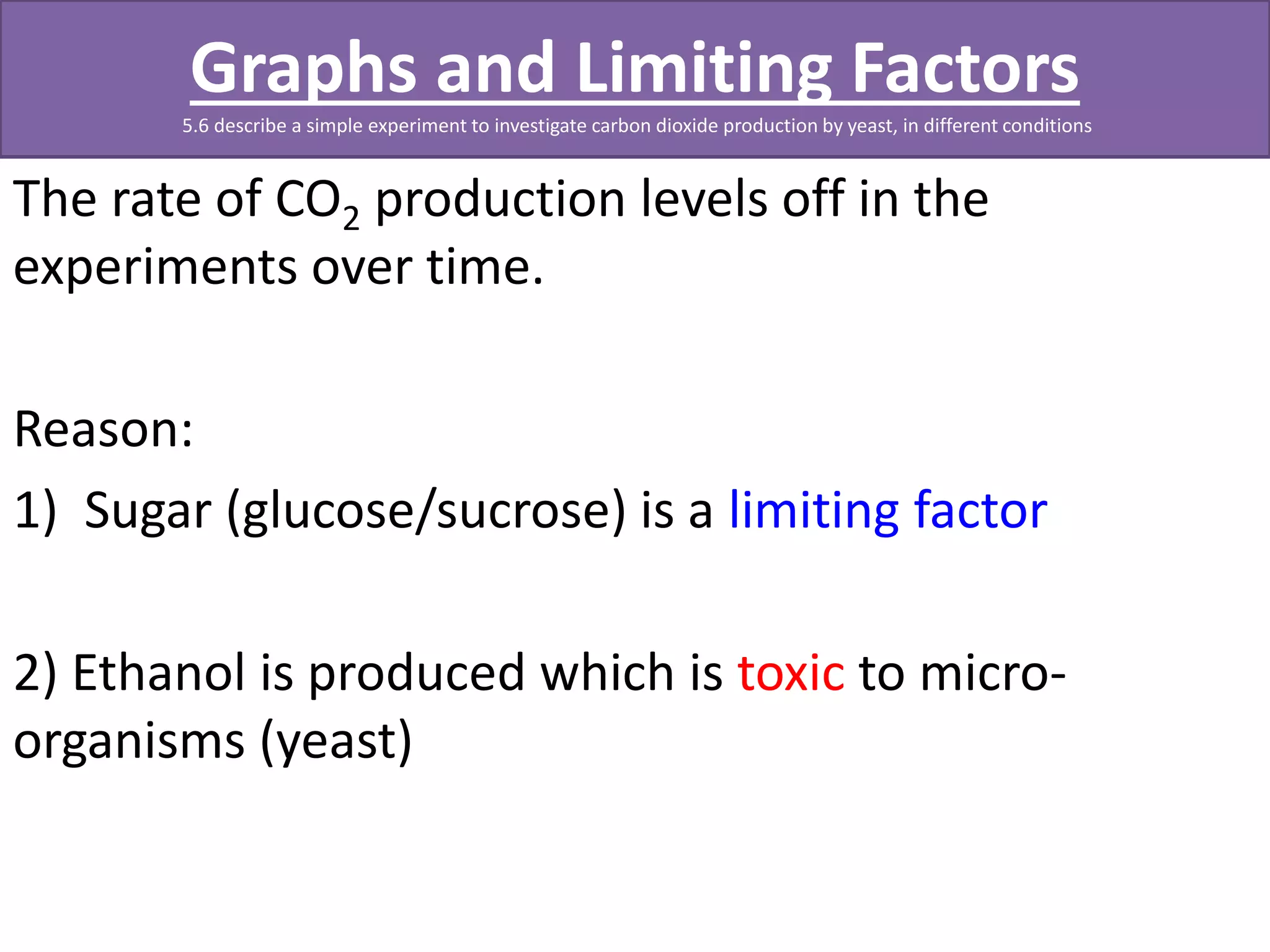 Graphs and Limiting Factors 
5.6 describe a simple experiment to investigate carbon dioxide production by yeast, in different conditions 
The rate of CO2 production levels off in the 
experiments over time. 
Reason: 
1) Sugar (glucose/sucrose) is a limiting factor 
2) Ethanol is produced which is toxic to micro-organisms 
(yeast) 
 