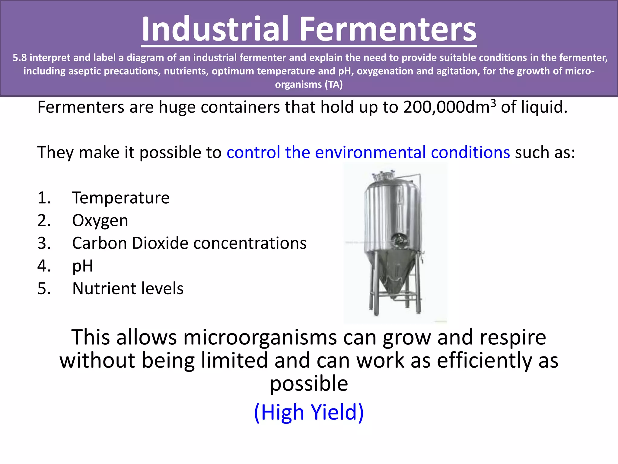 Industrial Fermenters 
5.8 interpret and label a diagram of an industrial fermenter and explain the need to provide suitable conditions in the fermenter, 
including aseptic precautions, nutrients, optimum temperature and pH, oxygenation and agitation, for the growth of micro-organisms 
(TA) 
Fermenters are huge containers that hold up to 200,000dm3 of liquid. 
They make it possible to control the environmental conditions such as: 
1. Temperature 
2. Oxygen 
3. Carbon Dioxide concentrations 
4. pH 
5. Nutrient levels 
This allows microorganisms can grow and respire 
without being limited and can work as efficiently as 
possible 
(High Yield) 
 
