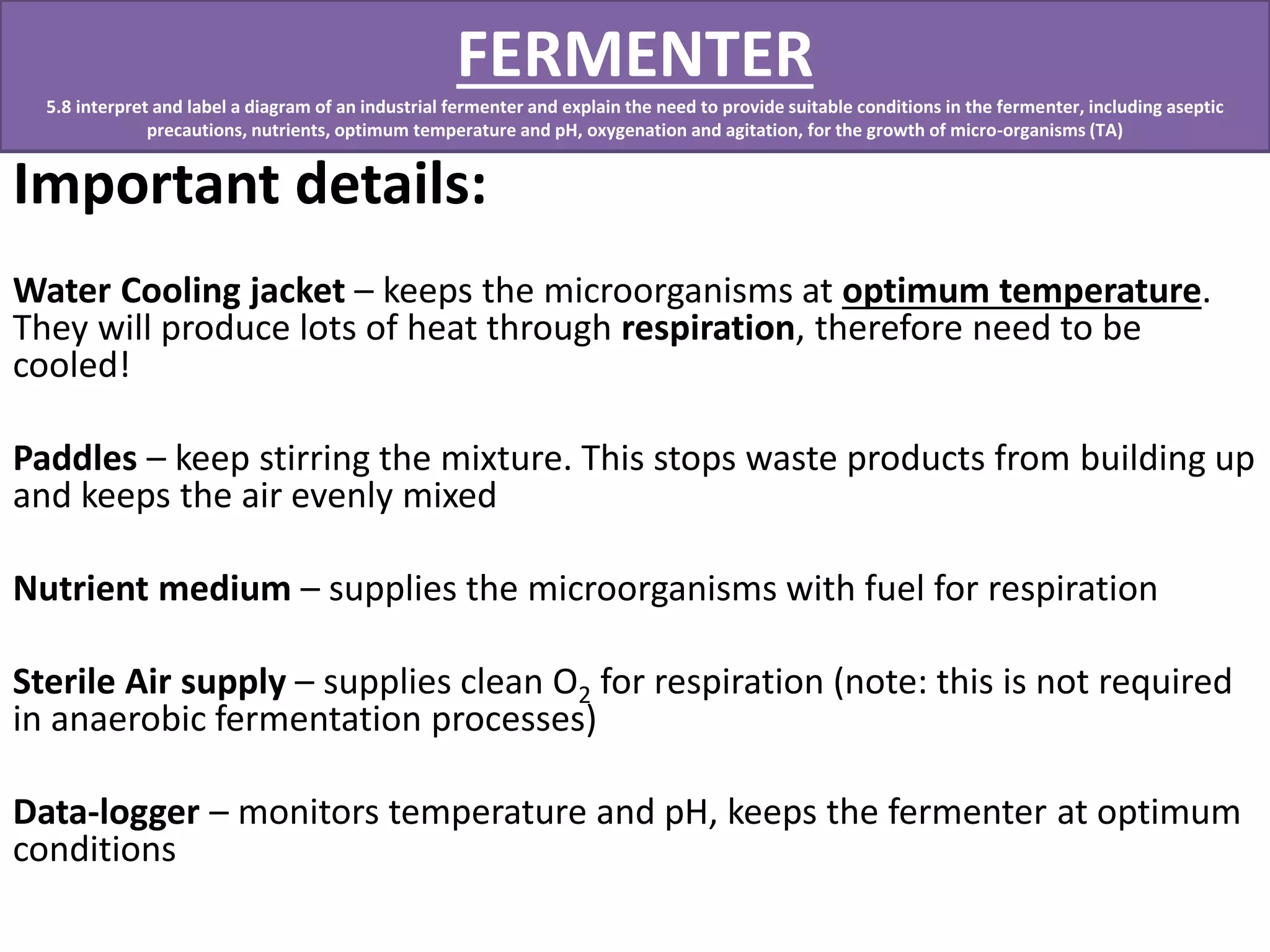 FERMENTER 
5.8 interpret and label a diagram of an industrial fermenter and explain the need to provide suitable conditions in the fermenter, including aseptic 
precautions, nutrients, optimum temperature and pH, oxygenation and agitation, for the growth of micro-organisms (TA) 
Important details: 
Water Cooling jacket – keeps the microorganisms at optimum temperature. 
They will produce lots of heat through respiration, therefore need to be 
cooled! 
Paddles – keep stirring the mixture. This stops waste products from building up 
and keeps the air evenly mixed 
Nutrient medium – supplies the microorganisms with fuel for respiration 
Sterile Air supply – supplies clean O2 for respiration (note: this is not required 
in anaerobic fermentation processes) 
Data-logger – monitors temperature and pH, keeps the fermenter at optimum 
conditions 
 