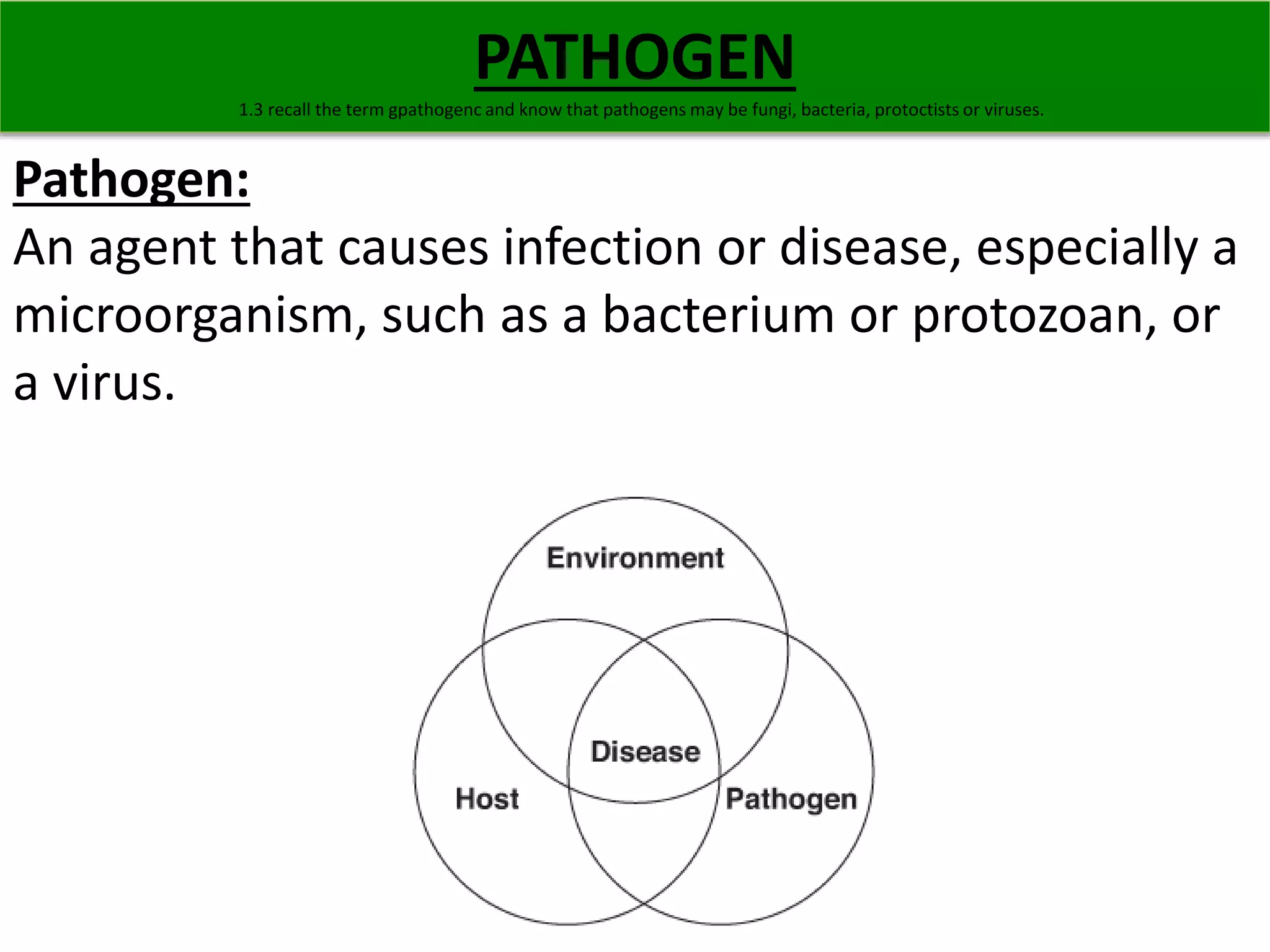 PATHOGEN 
1.3 recall the term gpathogenc and know that pathogens may be fungi, bacteria, protoctists or viruses. 
Pathogen: 
An agent that causes infection or disease, especially a 
microorganism, such as a bacterium or protozoan, or 
a virus. 
 