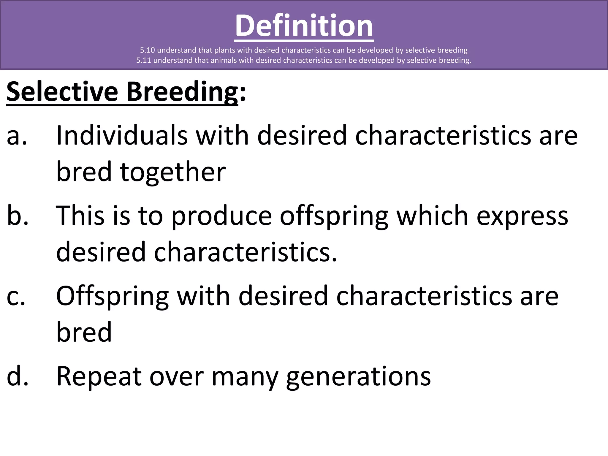 Definition 
5.10 understand that plants with desired characteristics can be developed by selective breeding 
5.11 understand that animals with desired characteristics can be developed by selective breeding. 
Selective Breeding: 
a. Individuals with desired characteristics are 
bred together 
b. This is to produce offspring which express 
desired characteristics. 
c. Offspring with desired characteristics are 
bred 
d. Repeat over many generations 
 