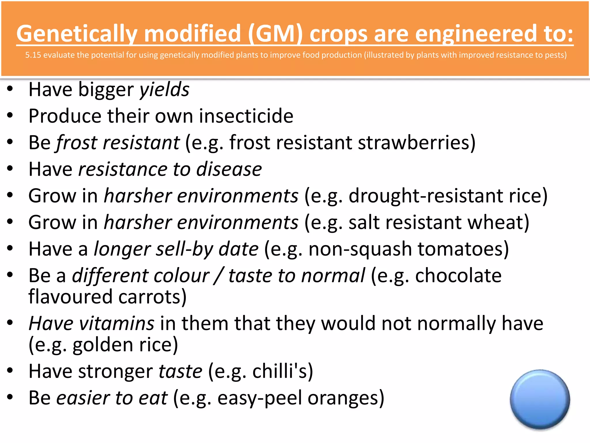 Genetically modified (GM) crops are engineered to: 
5.15 evaluate the potential for using genetically modified plants to improve food production (illustrated by plants with improved resistance to pests) 
• Have bigger yields 
• Produce their own insecticide 
• Be frost resistant (e.g. frost resistant strawberries) 
• Have resistance to disease 
• Grow in harsher environments (e.g. drought-resistant rice) 
• Grow in harsher environments (e.g. salt resistant wheat) 
• Have a longer sell-by date (e.g. non-squash tomatoes) 
• Be a different colour / taste to normal (e.g. chocolate 
flavoured carrots) 
• Have vitamins in them that they would not normally have 
(e.g. golden rice) 
• Have stronger taste (e.g. chilli's) 
• Be easier to eat (e.g. easy-peel oranges) 
 