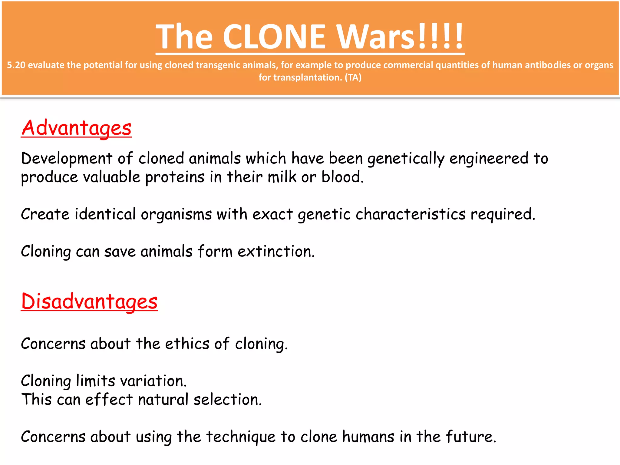 The CLONE Wars!!!! 
5.20 evaluate the potential for using cloned transgenic animals, for example to produce commercial quantities of human antibodies or organs 
for transplantation. (TA) 
Advantages 
Development of cloned animals which have been genetically engineered to 
produce valuable proteins in their milk or blood. 
Create identical organisms with exact genetic characteristics required. 
Cloning can save animals form extinction. 
Disadvantages 
Concerns about the ethics of cloning. 
Cloning limits variation. 
This can effect natural selection. 
Concerns about using the technique to clone humans in the future. 
 